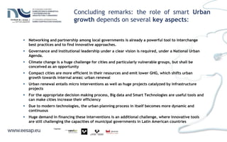  Networking and partnership among local governments is already a powerful tool to interchange
best practices and to find innovative approaches.
 Governance and institutional leadership under a clear vision is required, under a National Urban
Agenda.
 Climate change is a huge challenge for cities and particularly vulnerable groups, but shall be
conceived as an opportunity
 Compact cities are more efficient in their resources and emit lower GHG, which shifts urban
growth towards internal areas: urban renewal
 Urban renewal entails micro interventions as well as huge projects catalyzed by infrastructure
projects
 For the appropriate decision making process, Big data and Smart Technologies are useful tools and
can make cities increase their efficiency
 Due to modern technologies, the urban planning process in itself becomes more dynamic and
continuous
 Huge demand in financing these interventions is an additional challenge, where innovative tools
are still challenging the capacities of municipal governments in Latin American countries
Concluding remarks: the role of smart Urban
growth depends on several key aspects:
 