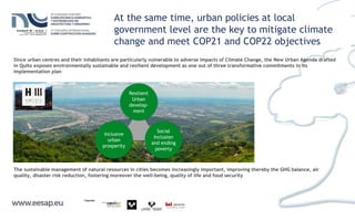 At the same time, urban policies at local
government level are the key to mitigate climate
change and meet COP21 and COP22 objectives
Since urban centres and their inhabitants are particularly vulnerable to adverse impacts of Climate Change, the New Urban Agenda drafted
in Quito exposes environmentally sustainable and resilient development as one out of three transformative commitments in its
implementation plan
Social
Inclusion
and ending
poverty
Inclusive
urban
prosperity
Resilient
Urban
develop-
ment
The sustainable management of natural resources in cities becomes increasingly important, improving thereby the GHG balance, air
quality, disaster risk reduction, fostering moreover the well-being, quality of life and food security
 