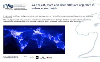 As a result, more and more cities are organized in
networks worldwide
A high variety of different local government networks is already acting as a catalyst for innovation, climate change action and sustainable
development.
These local governments are pushing much faster forward to resolve these new challenges than their respective national governments:
The population of cities participating in the Global Covenant of Mayors account for almost 10% of the world population
 