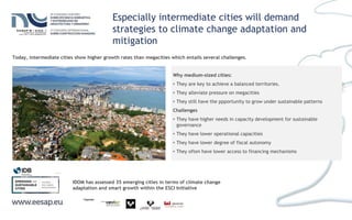 Especially intermediate cities will demand
strategies to climate change adaptation and
mitigation
Why medium-sized cities:
• They are key to achieve a balanced territories.
• They alleviate pressure on megacities
• They still have the ppportunity to grow under sustainable patterns
Challenges
• They have higher needs in capacity development for sustainable
governance
• They have lower operational capacities
• They have lower degree of fiscal autonomy
• They often have lower access to financing mechanisms
IDOM has assessed 35 emerging cities in terms of climate change
adaptation and smart growth within the ESCI Initiative
www.iadb.org
Today, intermediate cities show higher growth rates than megacities which entails several challenges.
 