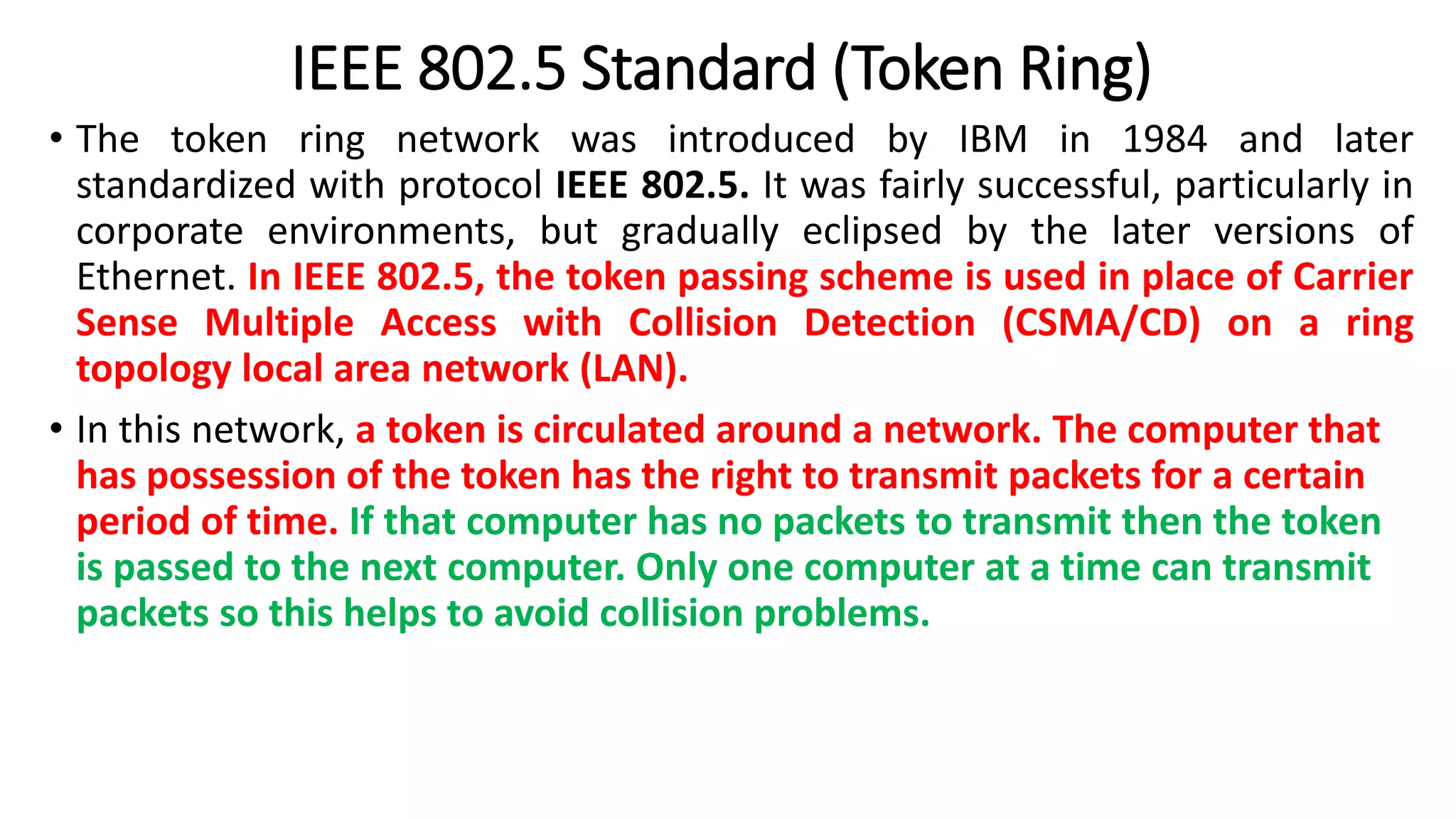 IEEE 802.5 Standard (Token Ring)
• The token ring network was introduced by IBM in 1984 and later
standardized with protocol IEEE 802.5. It was fairly successful, particularly in
corporate environments, but gradually eclipsed by the later versions of
Ethernet. In IEEE 802.5, the token passing scheme is used in place of Carrier
Sense Multiple Access with Collision Detection (CSMA/CD) on a ring
topology local area network (LAN).
• In this network, a token is circulated around a network. The computer that
has possession of the token has the right to transmit packets for a certain
period of time. If that computer has no packets to transmit then the token
is passed to the next computer. Only one computer at a time can transmit
packets so this helps to avoid collision problems.
 