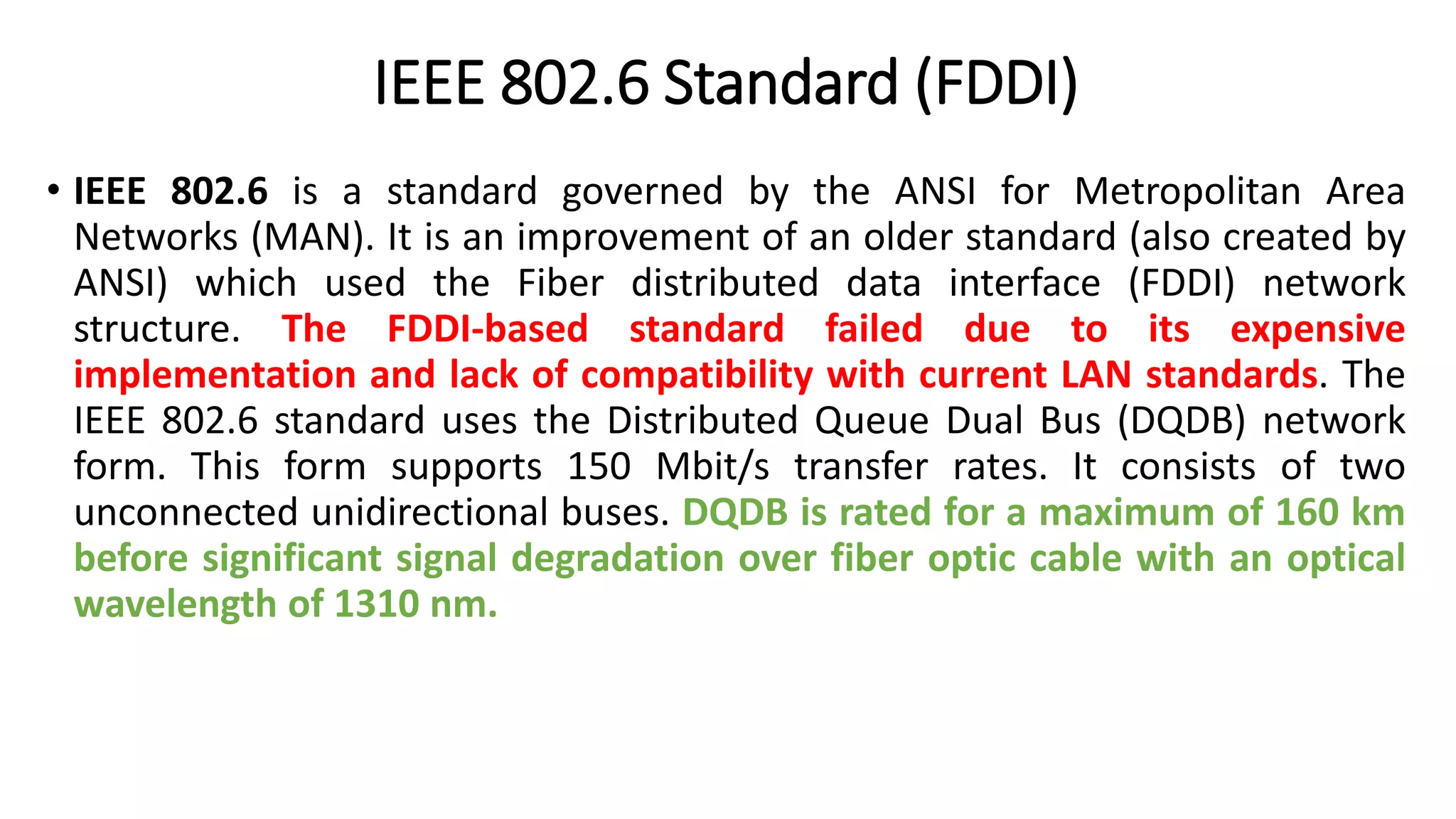 IEEE 802.6 Standard (FDDI)
• IEEE 802.6 is a standard governed by the ANSI for Metropolitan Area
Networks (MAN). It is an improvement of an older standard (also created by
ANSI) which used the Fiber distributed data interface (FDDI) network
structure. The FDDI-based standard failed due to its expensive
implementation and lack of compatibility with current LAN standards. The
IEEE 802.6 standard uses the Distributed Queue Dual Bus (DQDB) network
form. This form supports 150 Mbit/s transfer rates. It consists of two
unconnected unidirectional buses. DQDB is rated for a maximum of 160 km
before significant signal degradation over fiber optic cable with an optical
wavelength of 1310 nm.
 