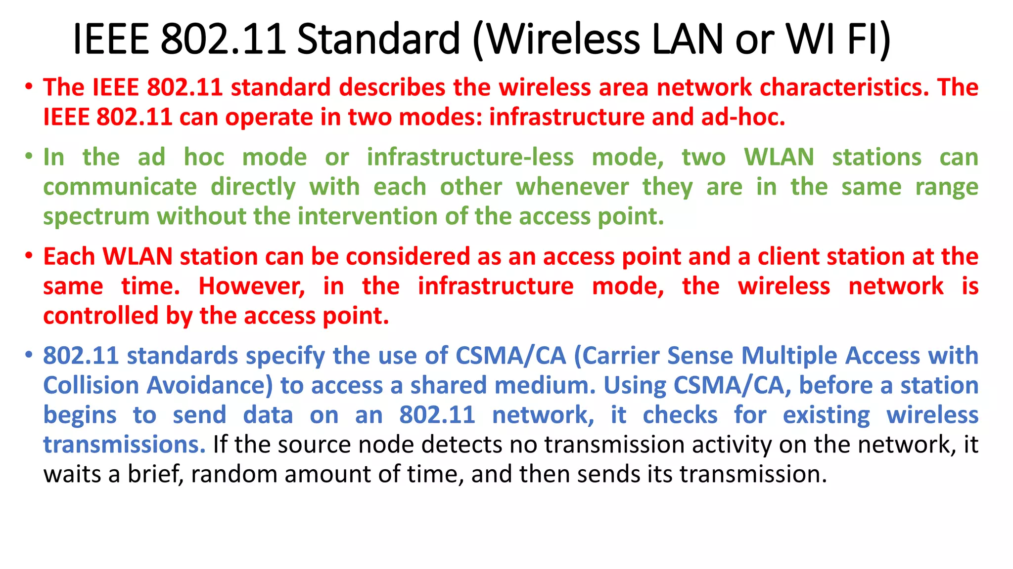 IEEE 802.11 Standard (Wireless LAN or WI FI)
• The IEEE 802.11 standard describes the wireless area network characteristics. The
IEEE 802.11 can operate in two modes: infrastructure and ad-hoc.
• In the ad hoc mode or infrastructure-less mode, two WLAN stations can
communicate directly with each other whenever they are in the same range
spectrum without the intervention of the access point.
• Each WLAN station can be considered as an access point and a client station at the
same time. However, in the infrastructure mode, the wireless network is
controlled by the access point.
• 802.11 standards specify the use of CSMA/CA (Carrier Sense Multiple Access with
Collision Avoidance) to access a shared medium. Using CSMA/CA, before a station
begins to send data on an 802.11 network, it checks for existing wireless
transmissions. If the source node detects no transmission activity on the network, it
waits a brief, random amount of time, and then sends its transmission.
 