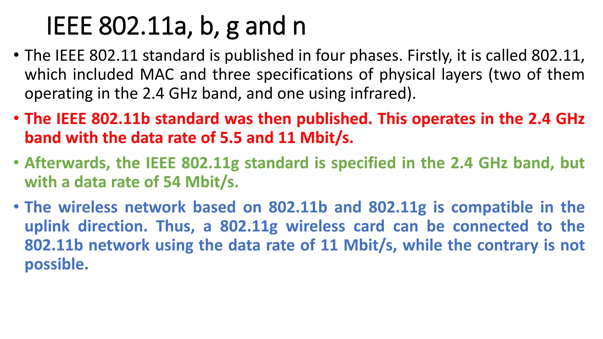 IEEE 802.11a, b, g and n
• The IEEE 802.11 standard is published in four phases. Firstly, it is called 802.11,
which included MAC and three specifications of physical layers (two of them
operating in the 2.4 GHz band, and one using infrared).
• The IEEE 802.11b standard was then published. This operates in the 2.4 GHz
band with the data rate of 5.5 and 11 Mbit/s.
• Afterwards, the IEEE 802.11g standard is specified in the 2.4 GHz band, but
with a data rate of 54 Mbit/s.
• The wireless network based on 802.11b and 802.11g is compatible in the
uplink direction. Thus, a 802.11g wireless card can be connected to the
802.11b network using the data rate of 11 Mbit/s, while the contrary is not
possible.
 