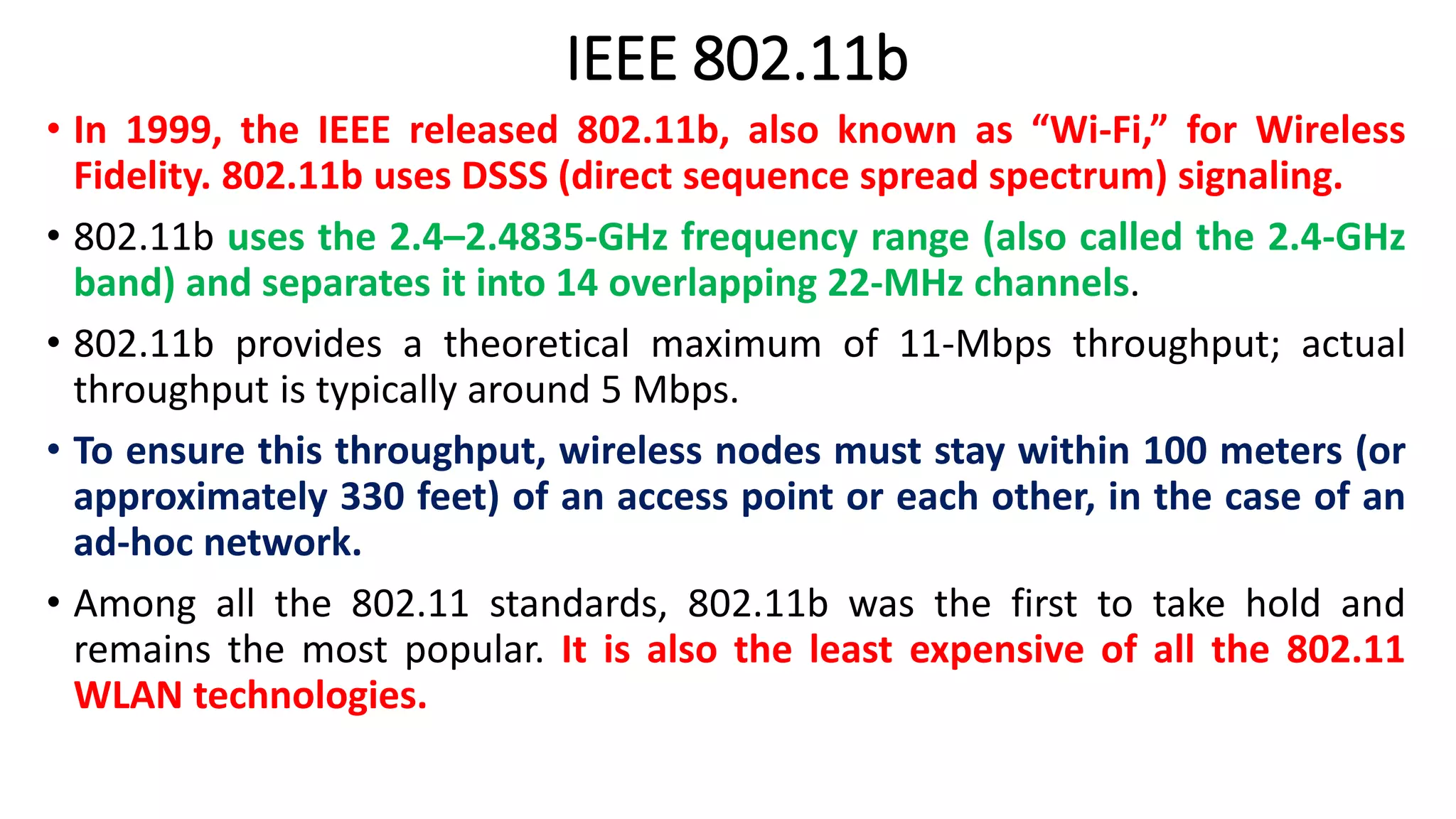 IEEE 802.11b
• In 1999, the IEEE released 802.11b, also known as “Wi-Fi,” for Wireless
Fidelity. 802.11b uses DSSS (direct sequence spread spectrum) signaling.
• 802.11b uses the 2.4–2.4835-GHz frequency range (also called the 2.4-GHz
band) and separates it into 14 overlapping 22-MHz channels.
• 802.11b provides a theoretical maximum of 11-Mbps throughput; actual
throughput is typically around 5 Mbps.
• To ensure this throughput, wireless nodes must stay within 100 meters (or
approximately 330 feet) of an access point or each other, in the case of an
ad-hoc network.
• Among all the 802.11 standards, 802.11b was the first to take hold and
remains the most popular. It is also the least expensive of all the 802.11
WLAN technologies.
 