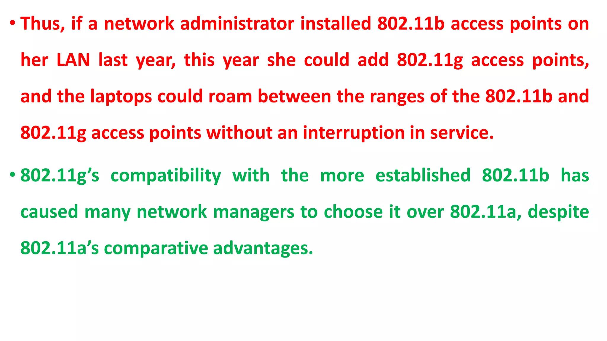 • Thus, if a network administrator installed 802.11b access points on
her LAN last year, this year she could add 802.11g access points,
and the laptops could roam between the ranges of the 802.11b and
802.11g access points without an interruption in service.
• 802.11g’s compatibility with the more established 802.11b has
caused many network managers to choose it over 802.11a, despite
802.11a’s comparative advantages.
 