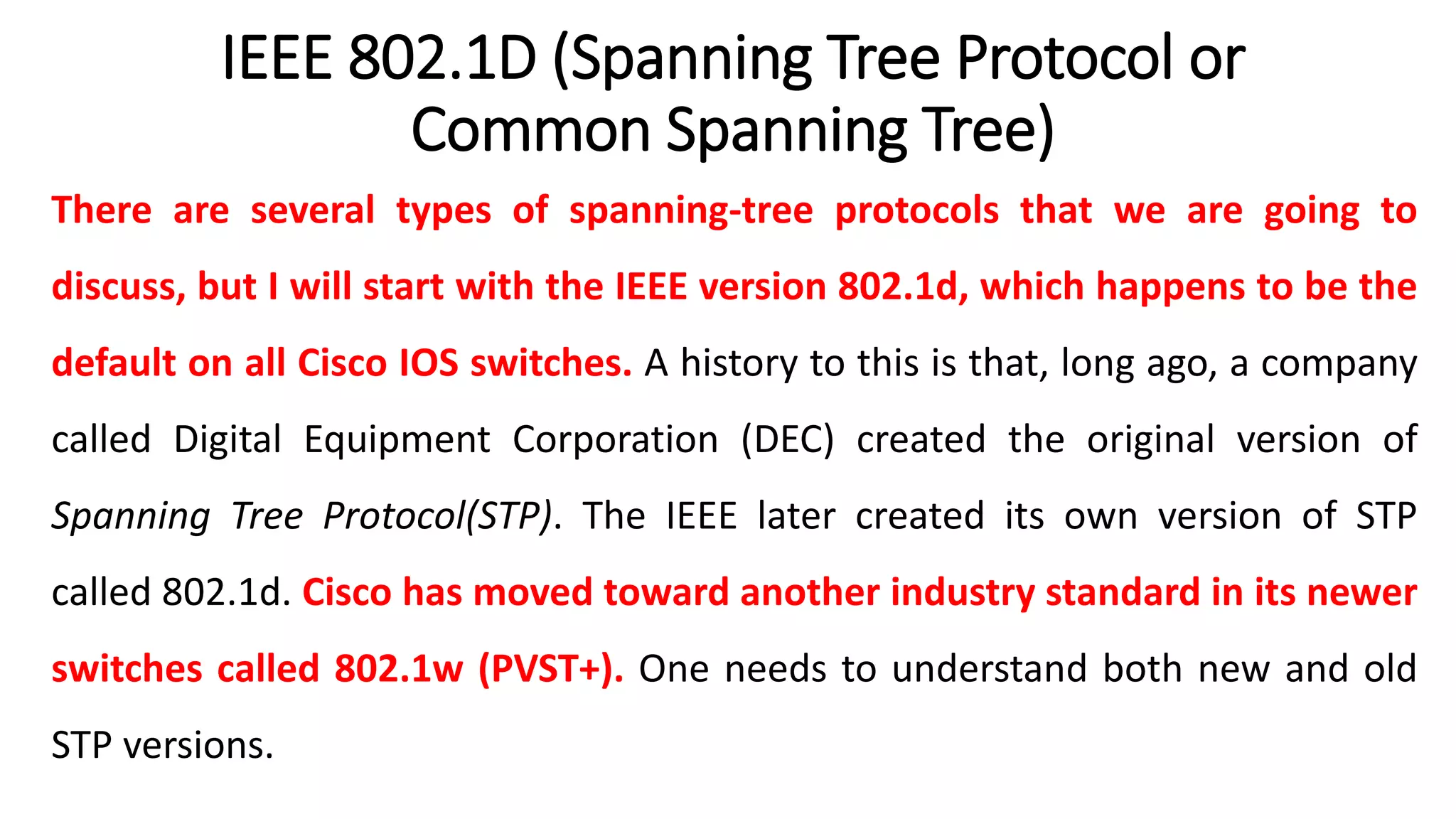 IEEE 802.1D (Spanning Tree Protocol or
Common Spanning Tree)
There are several types of spanning-tree protocols that we are going to
discuss, but I will start with the IEEE version 802.1d, which happens to be the
default on all Cisco IOS switches. A history to this is that, long ago, a company
called Digital Equipment Corporation (DEC) created the original version of
Spanning Tree Protocol(STP). The IEEE later created its own version of STP
called 802.1d. Cisco has moved toward another industry standard in its newer
switches called 802.1w (PVST+). One needs to understand both new and old
STP versions.
 