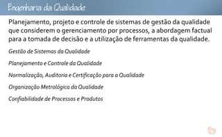 gQu
Planejamento, projeto e controle de sistemas de gestão da qualidade
que considerem o gerenciamento por processos, a abordagem factual
para a tomada de decisão e a utilização de ferramentas da qualidade.
Gestão de Sistemas da Qualidade
Planejamento e Controle da Qualidade
Normalização, Auditoria e Certificação para a Qualidade
Organização Metrológica da Qualidade
Confiabilidade de Processos e Produtos
 