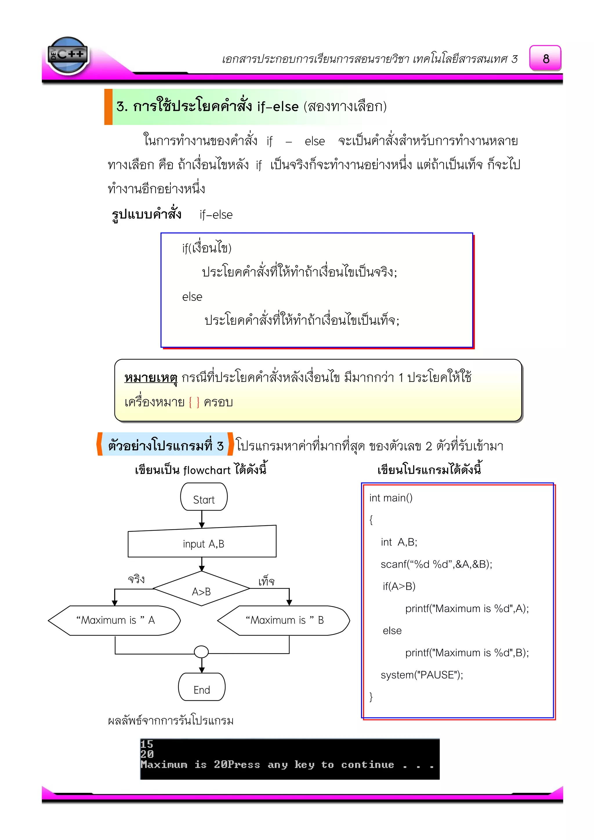 เอกสารประกอบการเรียนการสอนรายวิชา เทคโนโลยีสารสนเทศ 3
ในการทางานของคาสั่ง if – else จะเป็นคาสั่งสาหรับการทางานหลาย
ทางเลือก คือ ถ๎าเงื่อนไขหลัง if เป็นจริงก็จะทางานอยํางหนึ่ง แตํถ๎าเป็นเท็จ ก็จะไป
ทางานอีกอยํางหนึ่ง
รูปแบบคาสั่ง if-else
ตัวอย่างโปรแกรมที่ 3 โปรแกรมหาคําที่มากที่สุด ของตัวเลข 2 ตัวที่รับเข๎ามา
เขียนเป็น flowchart ได้ดังนี้ เขียนโปรแกรมได้ดังนี้
ผลลัพธ์จากการรันโปรแกรม
int main()
{
int A,B;
scanf(“%d %d”,&A,&B);
if(A>B)
printf("Maximum is %d",A);
else
printf("Maximum is %d",B);
system("PAUSE");
}
if(เงื่อนไข)
ประโยคคาสั่งที่ให๎ทาถ๎าเงื่อนไขเป็นจริง;
else
ประโยคคาสั่งที่ให๎ทาถ๎าเงื่อนไขเป็นเท็จ;
Start
input A,B
A>B
End
“Maximum is ” A “Maximum is ” B
เท็จจริง
หมายเหตุ กรณีที่ประโยคคาสั่งหลังเงื่อนไข มีมากกวํา 1 ประโยคให๎ใช๎
เครื่องหมาย { } ครอบ
3. การใช้ประโยคคาสั่ง if-else (สองทางเลือก)
8
 