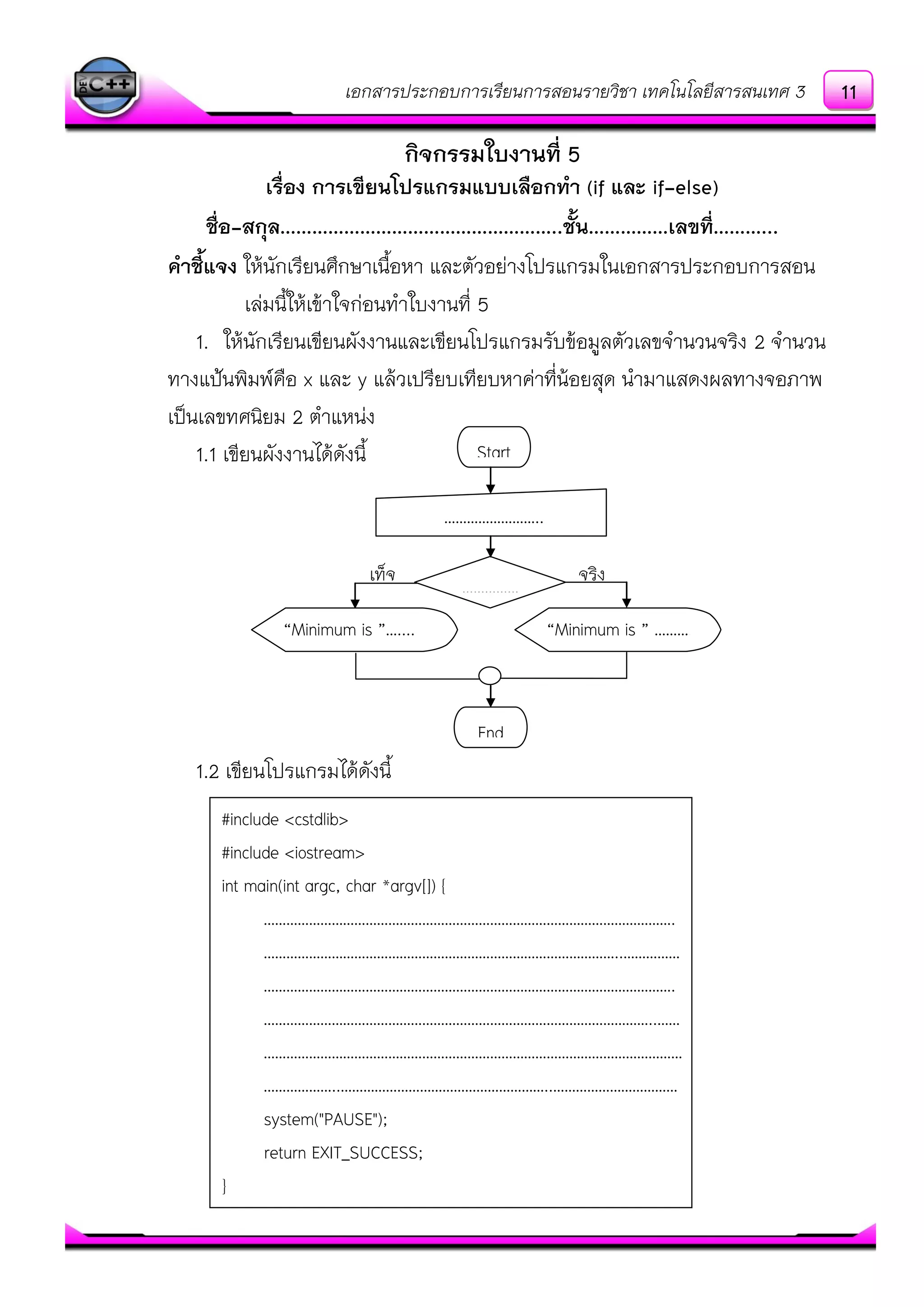 เอกสารประกอบการเรียนการสอนรายวิชา เทคโนโลยีสารสนเทศ 3
กิจกรรมใบงานที่ 5
เรื่อง การเขียนโปรแกรมแบบเลือกทา (if และ if-else)
ชื่อ-สกุล……………………………………………..ชั้น……………เลขที่………...
คาชี้แจง ให๎นักเรียนศึกษาเนื้อหา และตัวอยํางโปรแกรมในเอกสารประกอบการสอน
เลํมนี้ให๎เข๎าใจกํอนทาใบงานที่ 5
1. ให๎นักเรียนเขียนผังงานและเขียนโปรแกรมรับข๎อมูลตัวเลขจานวนจริง 2 จานวน
ทางแป้นพิมพ์คือ x และ y แล๎วเปรียบเทียบหาคําที่น๎อยสุด นามาแสดงผลทางจอภาพ
เป็นเลขทศนิยม 2 ตาแหนํง
1.1 เขียนผังงานได๎ดังนี้
1.2 เขียนโปรแกรมได๎ดังนี้
#include <cstdlib>
#include <iostream>
int main(int argc, char *argv[]) {
……………………………………………………………………………………………….
…………………………………………………………………………………..……………
……………………………………………………………………………………………….
…………………………………………………………………………………………..……
…………………………………………………………………………………………………
………………..………………………………………………..……………………………
system("PAUSE");
return EXIT_SUCCESS;
}
Start
……………………..
……………
End
“Minimum is ”….... “Minimum is ” ……….
เท็จ จริง
11
 