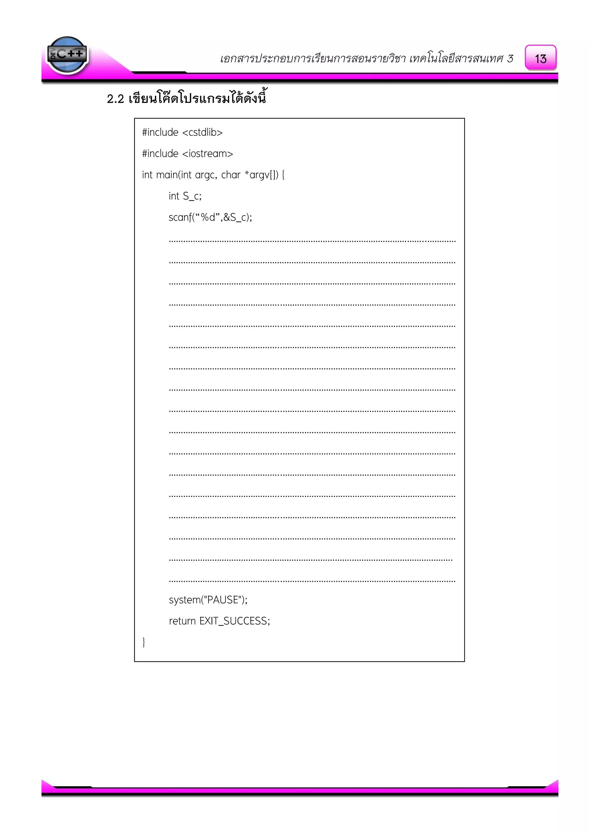เอกสารประกอบการเรียนการสอนรายวิชา เทคโนโลยีสารสนเทศ 3
2.2 เขียนโค๊ดโปรแกรมได้ดังนี้
#include <cstdlib>
#include <iostream>
int main(int argc, char *argv[]) {
int S_c;
scanf(“%d”,&S_c);
……………………………………………………………………………………………..…………
………………………………………………………………………………..………………………
………………………………………………………………………………………………..………
………………………………………..………………………………………………………………
………………………………………..………………………………………………………………
………………………………………..………………………………………………………………
………………………………………..………………………………………………………………
………………………………………..………………………………………………………………
………………………………………..………………………………………………………………
………………………………………..………………………………………………………………
………………………………………..………………………………………………………………
………………………………………..………………………………………………………………
………………………………………..………………………………………………………………
………………………………………..………………………………………………………………
………………………………………..………………………………………………………………
……………………………………………………………………………………………………….
………………………………………..………………………………………………………………
system("PAUSE");
return EXIT_SUCCESS;
}
13
 