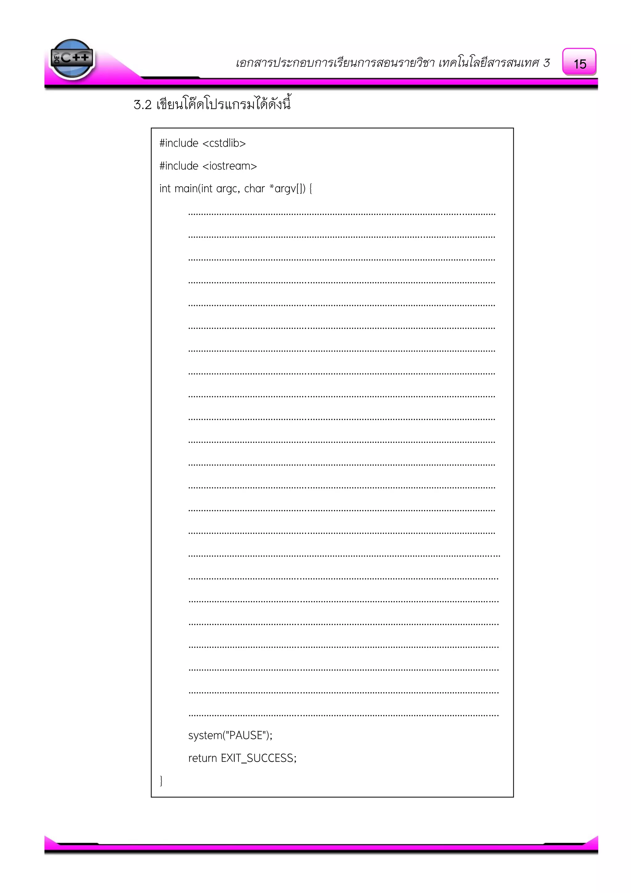 เอกสารประกอบการเรียนการสอนรายวิชา เทคโนโลยีสารสนเทศ 3
3.2 เขียนโค๏ดโปรแกรมได๎ดังนี้
#include <cstdlib>
#include <iostream>
int main(int argc, char *argv[]) {
……………………………………………………………………………………………..…………
………………………………………………………………………………..………………………
………………………………………………………………………………………………..………
………………………………………..………………………………………………………………
………………………………………..………………………………………………………………
………………………………………..………………………………………………………………
………………………………………..………………………………………………………………
………………………………………..………………………………………………………………
………………………………………..………………………………………………………………
………………………………………..………………………………………………………………
………………………………………..………………………………………………………………
………………………………………..………………………………………………………………
………………………………………..………………………………………………………………
………………………………………..………………………………………………………………
………………………………………..………………………………………………………………
……………………………………………………………………………………………………….…
……………………………………..………………………………………………………………….
……………………………………..………………………………………………………………….
……………………………………..………………………………………………………………….
……………………………………..………………………………………………………………….
……………………………………..………………………………………………………………….
……………………………………..………………………………………………………………….
……………………………………..………………………………………………………………….
system("PAUSE");
return EXIT_SUCCESS;
}
15
 