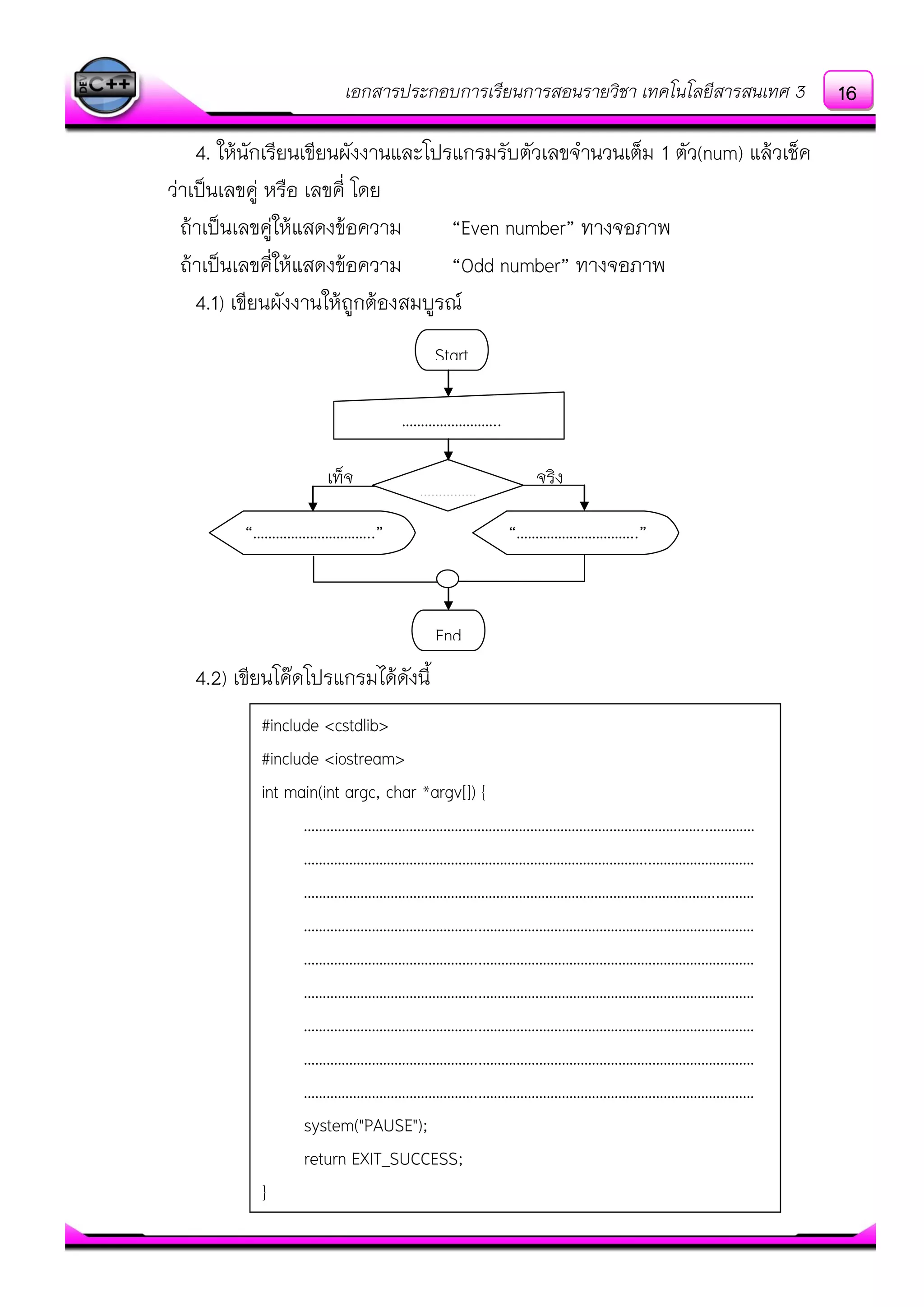 เอกสารประกอบการเรียนการสอนรายวิชา เทคโนโลยีสารสนเทศ 3
4. ให๎นักเรียนเขียนผังงานและโปรแกรมรับตัวเลขจานวนเต็ม 1 ตัว(num) แล๎วเช็ค
วําเป็นเลขคูํ หรือ เลขคี่ โดย
ถ๎าเป็นเลขคูํให๎แสดงข๎อความ “Even number” ทางจอภาพ
ถ๎าเป็นเลขคี่ให๎แสดงข๎อความ “Odd number” ทางจอภาพ
4.1) เขียนผังงานให๎ถูกต๎องสมบูรณ์
4.2) เขียนโค๏ดโปรแกรมได๎ดังนี้
Start
……………………..
……………
End
“…………………………..” “…………………………..”
เท็จ จริง
#include <cstdlib>
#include <iostream>
int main(int argc, char *argv[]) {
……………………………………………………………………………………………..…………
………………………………………………………………………………..………………………
………………………………………………………………………………………………..………
………………………………………..………………………………………………………………
………………………………………..………………………………………………………………
………………………………………..………………………………………………………………
………………………………………..………………………………………………………………
………………………………………..………………………………………………………………
………………………………………..………………………………………………………………
system("PAUSE");
return EXIT_SUCCESS;
}
16
 