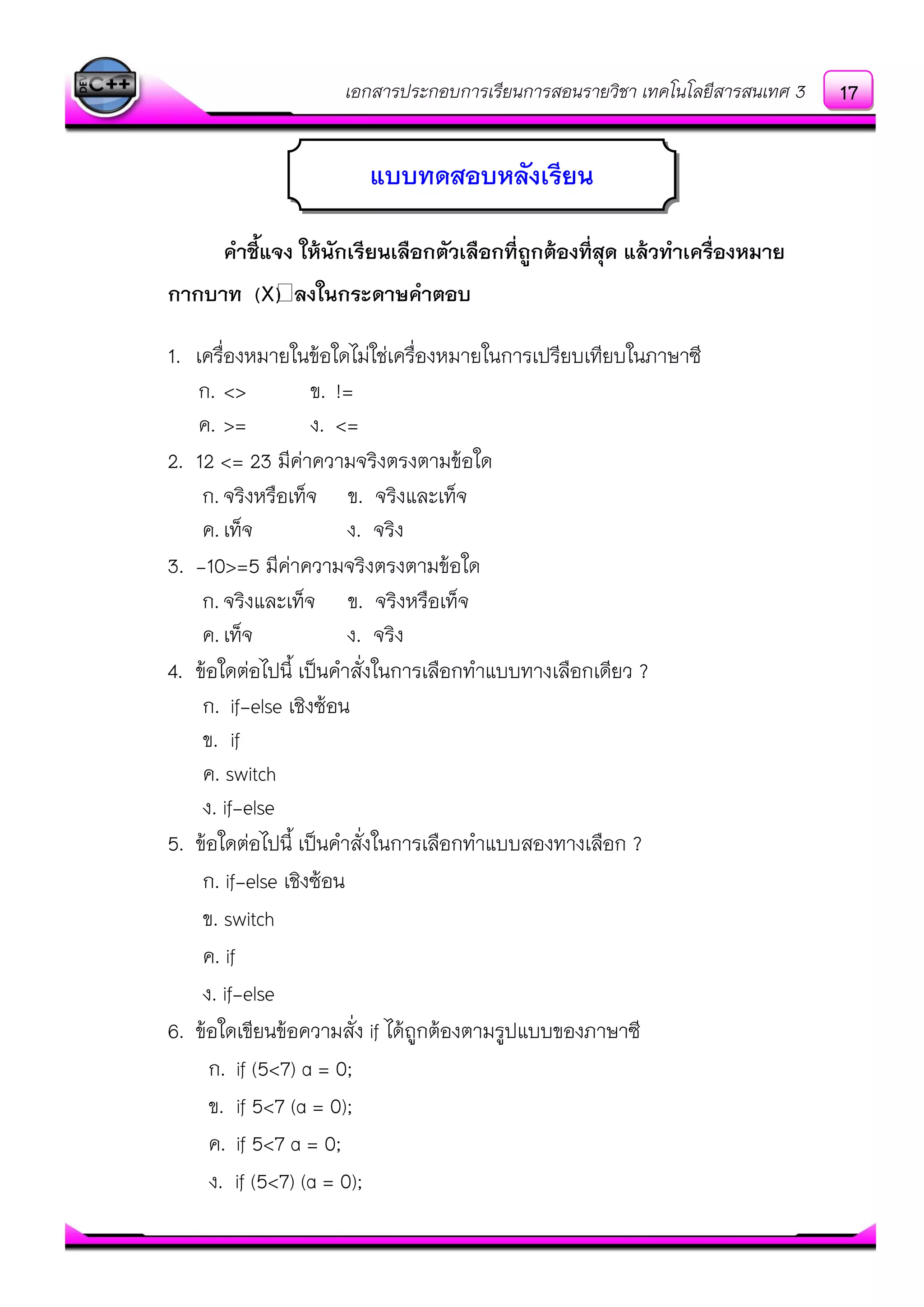 เอกสารประกอบการเรียนการสอนรายวิชา เทคโนโลยีสารสนเทศ 3
คาชี้แจง ให้นักเรียนเลือกตัวเลือกที่ถูกต้องที่สุด แล้วทาเครื่องหมาย
กากบาท (X) ลงในกระดาษคาตอบ
1. เครื่องหมายในข๎อใดไมํใชํเครื่องหมายในการเปรียบเทียบในภาษาซี
ก. <> ข. !=
ค. >= ง. <=
2. 12 <= 23 มีคําความจริงตรงตามข๎อใด
ก. จริงหรือเท็จ ข. จริงและเท็จ
ค.เท็จ ง. จริง
3. -10>=5 มีคําความจริงตรงตามข๎อใด
ก. จริงและเท็จ ข. จริงหรือเท็จ
ค.เท็จ ง. จริง
4. ข๎อใดตํอไปนี้ เป็นคาสั่งในการเลือกทาแบบทางเลือกเดียว ?
ก. if-else เชิงซ๎อน
ข. if
ค. switch
ง. if-else
5. ข๎อใดตํอไปนี้ เป็นคาสั่งในการเลือกทาแบบสองทางเลือก ?
ก. if-else เชิงซ๎อน
ข. switch
ค. if
ง. if-else
6. ข๎อใดเขียนข๎อความสั่ง if ได๎ถูกต๎องตามรูปแบบของภาษาซี
ก. if (5<7) a = 0;
ข. if 5<7 (a = 0);
ค. if 5<7 a = 0;
ง. if (5<7) (a = 0);
แบบทดสอบหลังเรียน
17
 