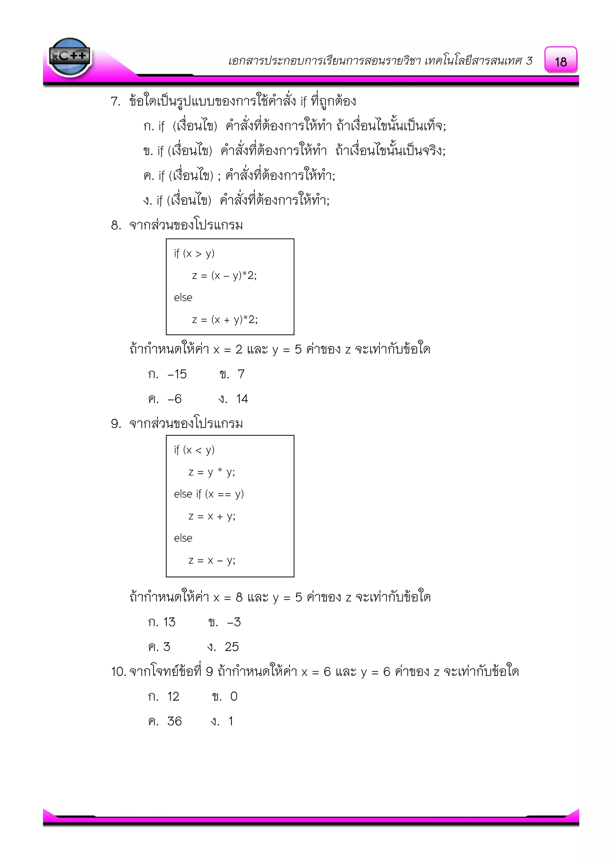 เอกสารประกอบการเรียนการสอนรายวิชา เทคโนโลยีสารสนเทศ 3
7. ข๎อใดเป็นรูปแบบของการใช๎คาสั่ง if ที่ถูกต๎อง
ก. if (เงื่อนไข) คาสั่งที่ต๎องการให๎ทา ถ๎าเงื่อนไขนั้นเป็นเท็จ;
ข. if (เงื่อนไข) คาสั่งที่ต๎องการให๎ทา ถ๎าเงื่อนไขนั้นเป็นจริง;
ค. if (เงื่อนไข) ; คาสั่งที่ต๎องการให๎ทา;
ง. if (เงื่อนไข) คาสั่งที่ต๎องการให๎ทา;
8. จากสํวนของโปรแกรม
ถ๎ากาหนดให๎คํา x = 2 และ y = 5 คําของ z จะเทํากับข๎อใด
ก. -15 ข. 7
ค. -6 ง. 14
9. จากสํวนของโปรแกรม
ถ๎ากาหนดให๎คํา x = 8 และ y = 5 คําของ z จะเทํากับข๎อใด
ก. 13 ข. -3
ค. 3 ง. 25
10.จากโจทย์ข๎อที่ 9 ถ๎ากาหนดให๎คํา x = 6 และ y = 6 คําของ z จะเทํากับข๎อใด
ก. 12 ข. 0
ค. 36 ง. 1
if (x > y)
z = (x – y)*2;
else
z = (x + y)*2;
if (x < y)
z = y * y;
else if (x == y)
z = x + y;
else
z = x - y;
18
 