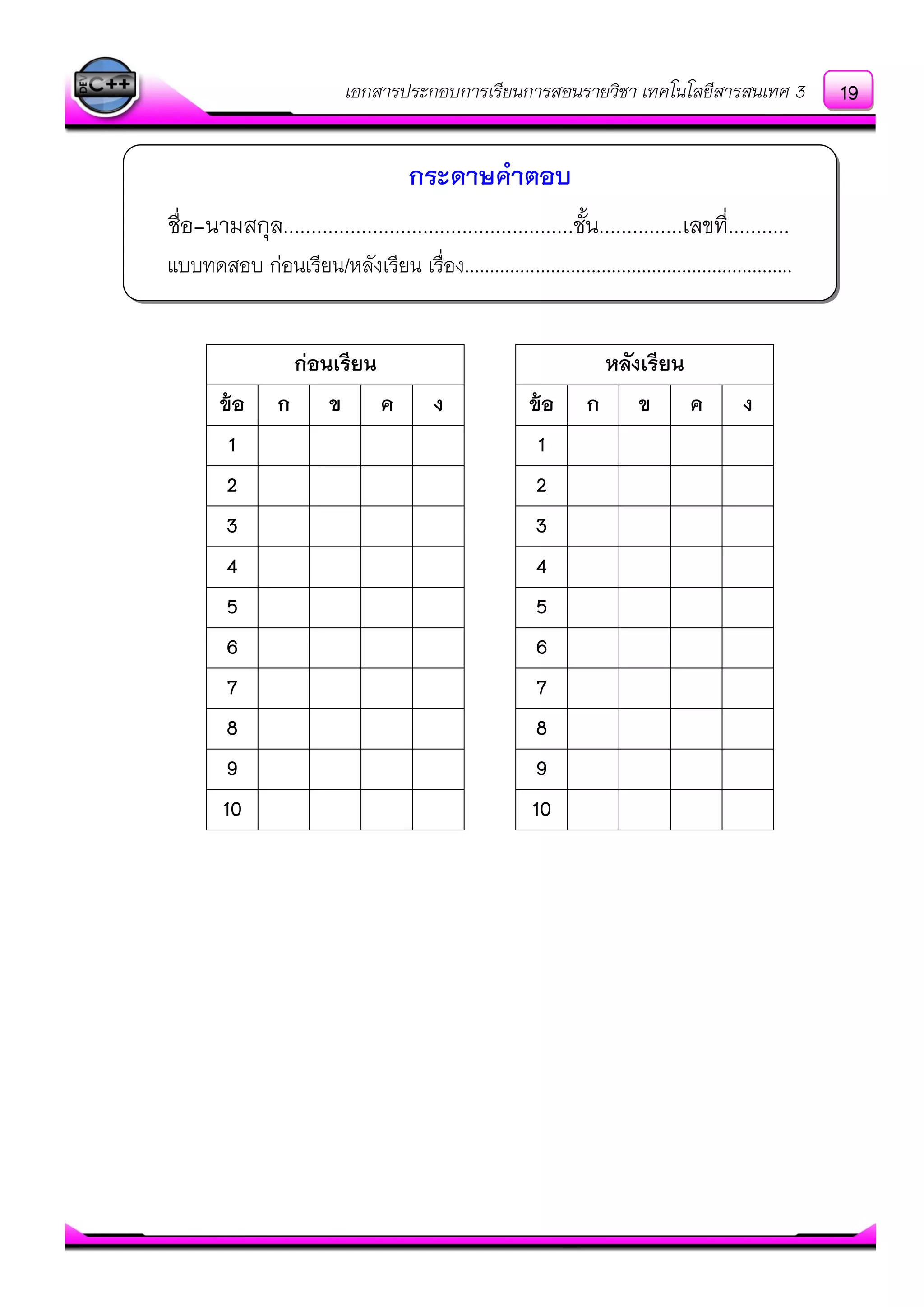 เอกสารประกอบการเรียนการสอนรายวิชา เทคโนโลยีสารสนเทศ 3
ชื่อ-นามสกุล....................................................ชั้น...............เลขที่...........
แบบทดสอบ กํอนเรียน/หลังเรียน เรื่อง.................................................................
กระดาษคาตอบ
ก่อนเรียน หลังเรียน
ข้อ ก ข ค ง ข้อ ก ข ค ง
1 1
2 2
3 3
4 4
5 5
6 6
7 7
8 8
9 9
10 10
19
 