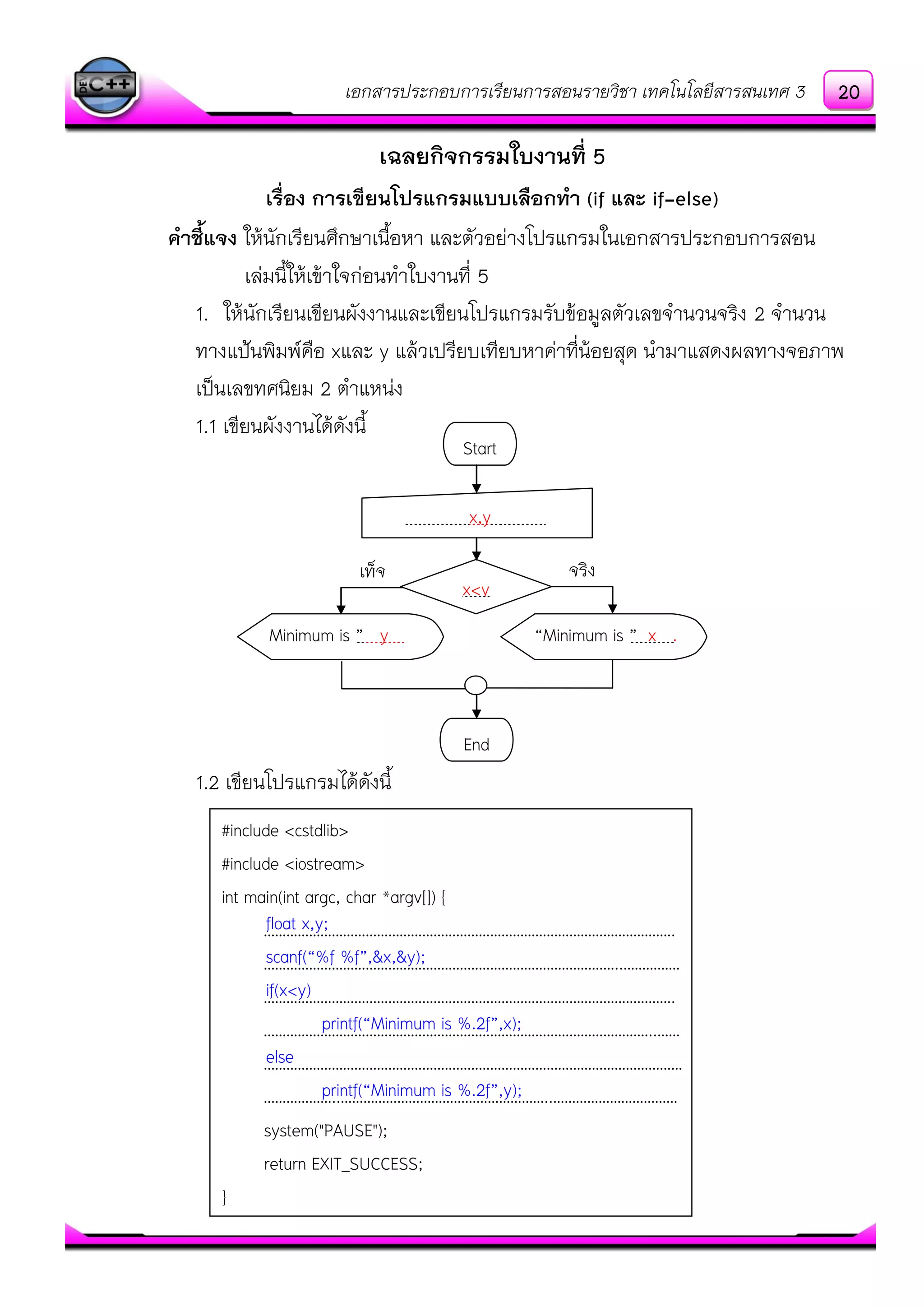 เอกสารประกอบการเรียนการสอนรายวิชา เทคโนโลยีสารสนเทศ 3
เฉลยกิจกรรมใบงานที่ 5
เรื่อง การเขียนโปรแกรมแบบเลือกทา (if และ if-else)
คาชี้แจง ให๎นักเรียนศึกษาเนื้อหา และตัวอยํางโปรแกรมในเอกสารประกอบการสอน
เลํมนี้ให๎เข๎าใจกํอนทาใบงานที่ 5
1. ให๎นักเรียนเขียนผังงานและเขียนโปรแกรมรับข๎อมูลตัวเลขจานวนจริง 2 จานวน
ทางแป้นพิมพ์คือ xและ y แล๎วเปรียบเทียบหาคําที่น๎อยสุด นามาแสดงผลทางจอภาพ
เป็นเลขทศนิยม 2 ตาแหนํง
1.1 เขียนผังงานได๎ดังนี้
1.2 เขียนโปรแกรมได๎ดังนี้
Start
x,y .
x<y
End
“Minimum is ” y . “Minimum is ” x .
#include <cstdlib>
#include <iostream>
int main(int argc, char *argv[]) {
……………………………………………………………………………………………….
…………………………………………………………………………………..……………
……………………………………………………………………………………………….
…………………………………………………………………………………………..……
…………………………………………………………………………………………………
………………..………………………………………………..……………………………
system("PAUSE");
return EXIT_SUCCESS;
}
จริงเท็จ
float x,y;
scanf(“%f %f”,&x,&y);
if(x<y)
printf(“Minimum is %.2f”,x);
else
printf(“Minimum is %.2f”,y);
20
 