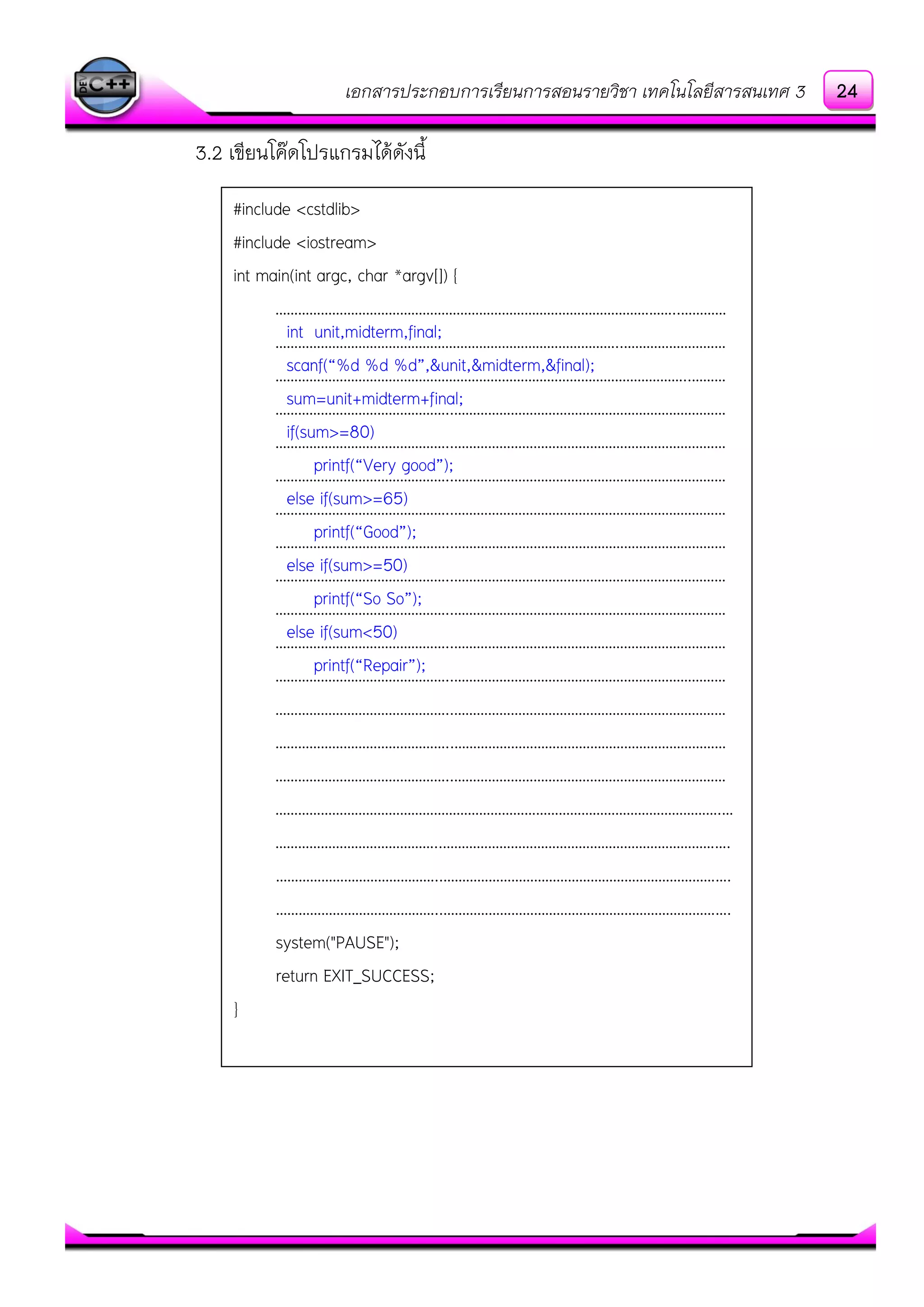 เอกสารประกอบการเรียนการสอนรายวิชา เทคโนโลยีสารสนเทศ 3
3.2 เขียนโค๏ดโปรแกรมได๎ดังนี้
#include <cstdlib>
#include <iostream>
int main(int argc, char *argv[]) {
……………………………………………………………………………………………..…………
………………………………………………………………………………..………………………
………………………………………………………………………………………………..………
………………………………………..………………………………………………………………
………………………………………..………………………………………………………………
………………………………………..………………………………………………………………
………………………………………..………………………………………………………………
………………………………………..………………………………………………………………
………………………………………..………………………………………………………………
………………………………………..………………………………………………………………
………………………………………..………………………………………………………………
………………………………………..………………………………………………………………
………………………………………..………………………………………………………………
………………………………………..………………………………………………………………
………………………………………..………………………………………………………………
……………………………………………………………………………………………………….…
……………………………………..………………………………………………………………….
……………………………………..………………………………………………………………….
……………………………………..………………………………………………………………….
system("PAUSE");
return EXIT_SUCCESS;
}
int unit,midterm,final;
scanf(“%d %d %d”,&unit,&midterm,&final);
sum=unit+midterm+final;
if(sum>=80)
printf(“Very good”);
else if(sum>=65)
printf(“Good”);
else if(sum>=50)
printf(“So So”);
else if(sum<50)
printf(“Repair”);
24
 