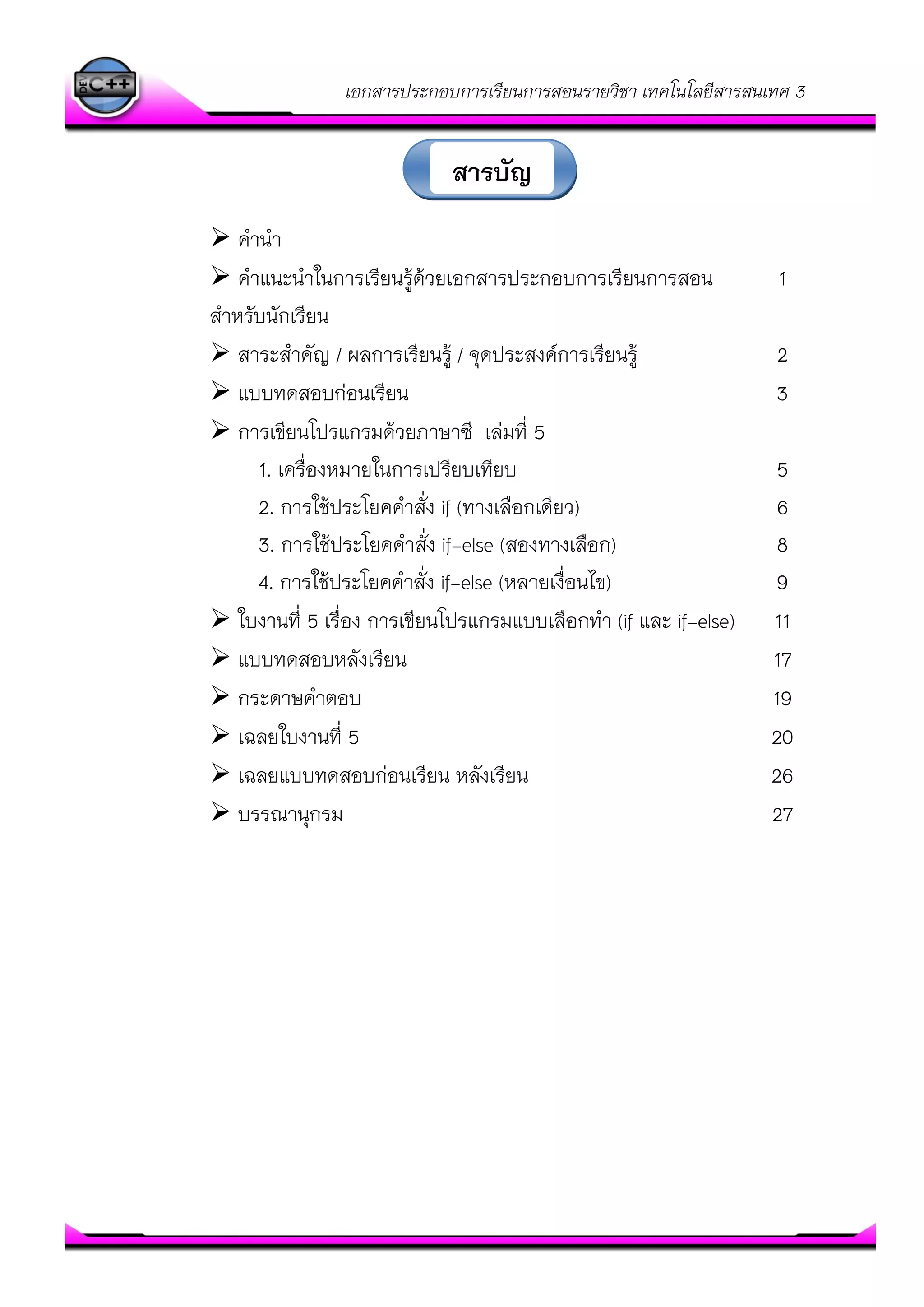 เอกสารประกอบการเรียนการสอนรายวิชา เทคโนโลยีสารสนเทศ 3
 คานา
 คาแนะนาในการเรียนรู๎ด๎วยเอกสารประกอบการเรียนการสอน 1
สาหรับนักเรียน
 สาระสาคัญ / ผลการเรียนรู๎ / จุดประสงค์การเรียนรู๎ 2
 แบบทดสอบกํอนเรียน 3
 การเขียนโปรแกรมด๎วยภาษาซี เลํมที่ 5
1. เครื่องหมายในการเปรียบเทียบ 5
2. การใช๎ประโยคคาสั่ง if (ทางเลือกเดียว) 6
3. การใช๎ประโยคคาสั่ง if-else (สองทางเลือก) 8
4. การใช๎ประโยคคาสั่ง if-else (หลายเงื่อนไข) 9
 ใบงานที่ 5 เรื่อง การเขียนโปรแกรมแบบเลือกทา (if และ if-else) 11
 แบบทดสอบหลังเรียน 17
 กระดาษคาตอบ 19
 เฉลยใบงานที่ 5 20
 เฉลยแบบทดสอบกํอนเรียน หลังเรียน 26
 บรรณานุกรม 27
สารบัญ
 
