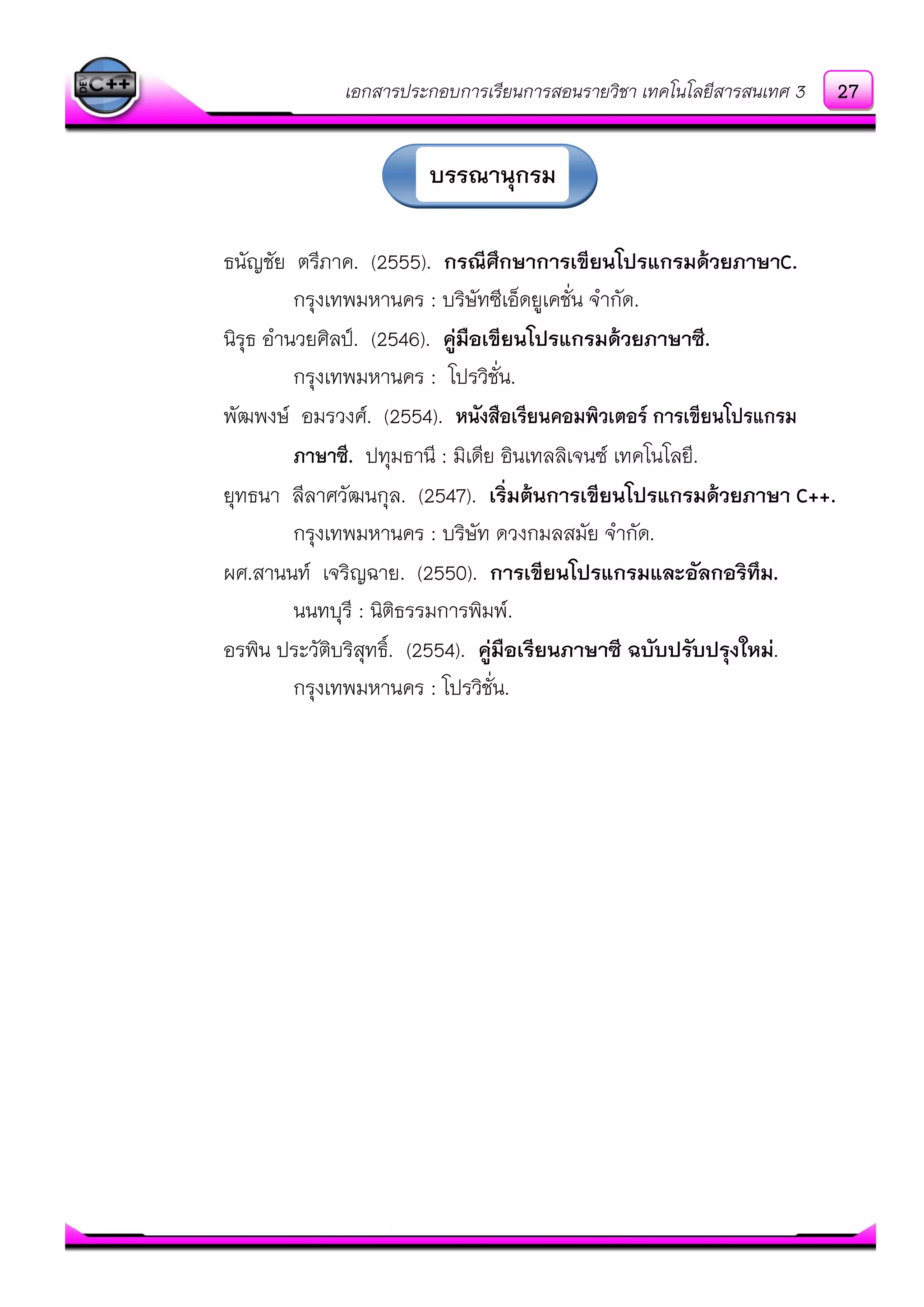 เอกสารประกอบการเรียนการสอนรายวิชา เทคโนโลยีสารสนเทศ 3
ธนัญชัย ตรีภาค. (2555). กรณีศึกษาการเขียนโปรแกรมด้วยภาษาC.
กรุงเทพมหานคร : บริษัทซีเอ็ดยูเคชั่น จากัด.
นิรุธ อานวยศิลป์. (2546). คู่มือเขียนโปรแกรมด้วยภาษาซี.
กรุงเทพมหานคร : โปรวิชั่น.
พัฒพงษ์ อมรวงศ์. (2554). หนังสือเรียนคอมพิวเตอร์ การเขียนโปรแกรม
ภาษาซี. ปทุมธานี : มิเดีย อินเทลลิเจนซ์ เทคโนโลยี.
ยุทธนา ลีลาศวัฒนกุล. (2547). เริ่มต้นการเขียนโปรแกรมด้วยภาษา C++.
กรุงเทพมหานคร : บริษัท ดวงกมลสมัย จากัด.
ผศ.สานนท์ เจริญฉาย. (2550). การเขียนโปรแกรมและอัลกอริทึม.
นนทบุรี : นิติธรรมการพิมพ์.
อรพิน ประวัติบริสุทธิ์. (2554). คู่มือเรียนภาษาซี ฉบับปรับปรุงใหม่.
กรุงเทพมหานคร : โปรวิชั่น.
บรรณานุกรม
27
 