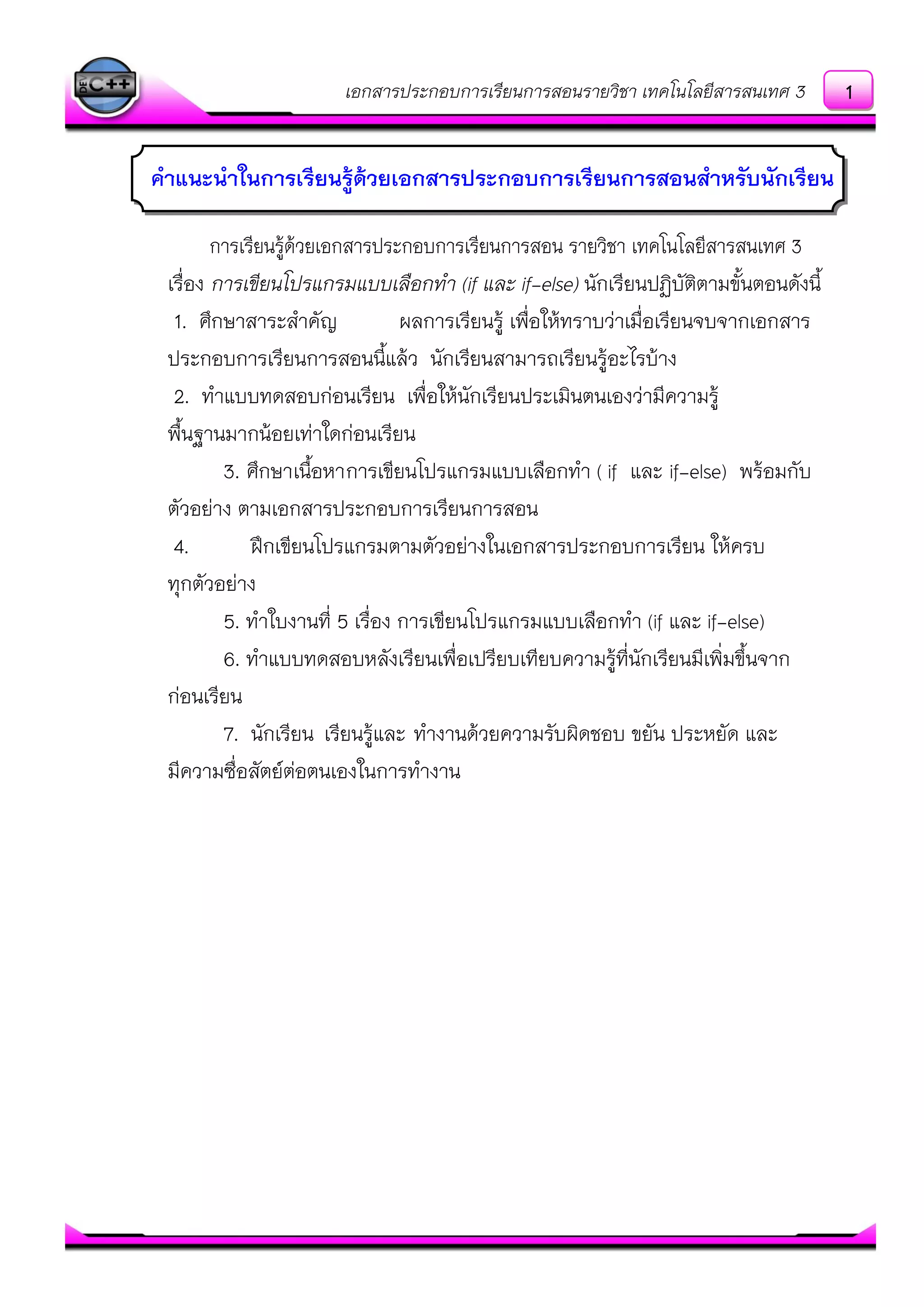 เอกสารประกอบการเรียนการสอนรายวิชา เทคโนโลยีสารสนเทศ 3
การเรียนรู๎ด๎วยเอกสารประกอบการเรียนการสอน รายวิชา เทคโนโลยีสารสนเทศ 3
เรื่อง การเขียนโปรแกรมแบบเลือกทา (if และ if-else) นักเรียนปฏิบัติตามขั้นตอนดังนี้
1. ศึกษาสาระสาคัญ ผลการเรียนรู๎ เพื่อให๎ทราบวําเมื่อเรียนจบจากเอกสาร
ประกอบการเรียนการสอนนี้แล๎ว นักเรียนสามารถเรียนรู๎อะไรบ๎าง
2. ทาแบบทดสอบกํอนเรียน เพื่อให๎นักเรียนประเมินตนเองวํามีความรู๎
พื้นฐานมากน๎อยเทําใดกํอนเรียน
3. ศึกษาเนื้อหาการเขียนโปรแกรมแบบเลือกทา ( if และ if-else) พร๎อมกับ
ตัวอยําง ตามเอกสารประกอบการเรียนการสอน
4. ฝึกเขียนโปรแกรมตามตัวอยํางในเอกสารประกอบการเรียน ให๎ครบ
ทุกตัวอยําง
5. ทาใบงานที่ 5 เรื่อง การเขียนโปรแกรมแบบเลือกทา (if และ if-else)
6. ทาแบบทดสอบหลังเรียนเพื่อเปรียบเทียบความรู๎ที่นักเรียนมีเพิ่มขึ้นจาก
กํอนเรียน
7. นักเรียน เรียนรู๎และ ทางานด๎วยความรับผิดชอบ ขยัน ประหยัด และ
มีความซื่อสัตย์ตํอตนเองในการทางาน
คาแนะนาในการเรียนรู้ด้วยเอกสารประกอบการเรียนการสอนสาหรับนักเรียน
1
 