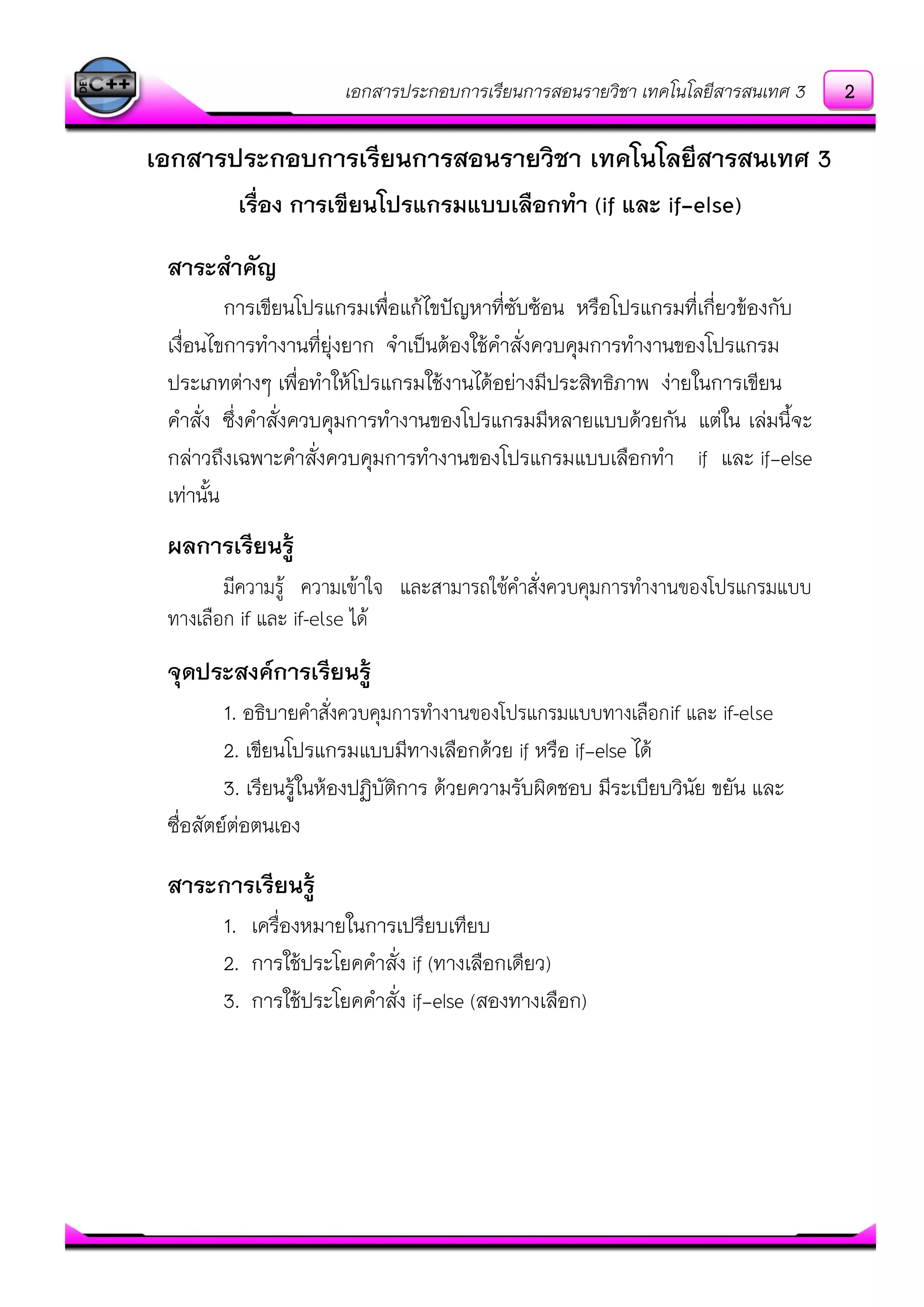 เอกสารประกอบการเรียนการสอนรายวิชา เทคโนโลยีสารสนเทศ 3
เอกสารประกอบการเรียนการสอนรายวิชา เทคโนโลยีสารสนเทศ 3
เรื่อง การเขียนโปรแกรมแบบเลือกทา (if และ if-else)
สาระสาคัญ
การเขียนโปรแกรมเพื่อแก๎ไขปัญหาที่ซับซ๎อน หรือโปรแกรมที่เกี่ยวข๎องกับ
เงื่อนไขการทางานที่ยุํงยาก จาเป็นต๎องใช๎คาสั่งควบคุมการทางานของโปรแกรม
ประเภทตํางๆ เพื่อทาให๎โปรแกรมใช๎งานได๎อยํางมีประสิทธิภาพ งํายในการเขียน
คาสั่ง ซึ่งคาสั่งควบคุมการทางานของโปรแกรมมีหลายแบบด๎วยกัน แตํใน เลํมนี้จะ
กลําวถึงเฉพาะคาสั่งควบคุมการทางานของโปรแกรมแบบเลือกทา if และ if-else
เทํานั้น
ผลการเรียนรู้
มีความรู้ ความเข้าใจ และสามารถใช้คาสั่งควบคุมการทางานของโปรแกรมแบบ
ทางเลือก if และ if-else ได้
จุดประสงค์การเรียนรู้
1. อธิบายคาสั่งควบคุมการทางานของโปรแกรมแบบทางเลือกif และ if-else
2. เขียนโปรแกรมแบบมีทางเลือกด๎วย if หรือ if-else ได๎
3. เรียนรู๎ในห๎องปฏิบัติการ ด๎วยความรับผิดชอบ มีระเบียบวินัย ขยัน และ
ซื่อสัตย์ตํอตนเอง
สาระการเรียนรู้
1. เครื่องหมายในการเปรียบเทียบ
2. การใช๎ประโยคคาสั่ง if (ทางเลือกเดียว)
3. การใช๎ประโยคคาสั่ง if-else (สองทางเลือก)
2
 