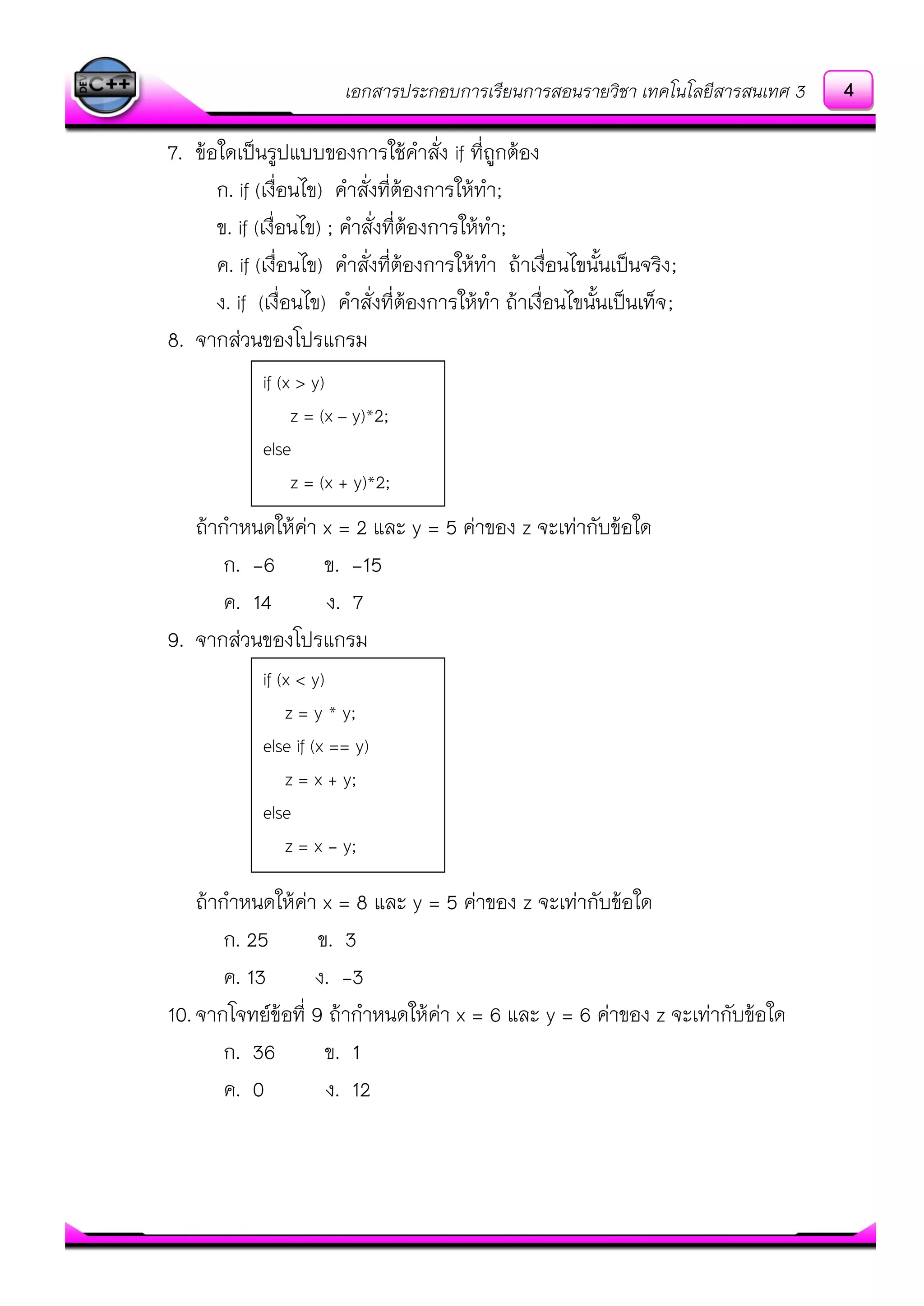 เอกสารประกอบการเรียนการสอนรายวิชา เทคโนโลยีสารสนเทศ 3
7. ข๎อใดเป็นรูปแบบของการใช๎คาสั่ง if ที่ถูกต๎อง
ก. if (เงื่อนไข) คาสั่งที่ต๎องการให๎ทา;
ข. if (เงื่อนไข) ; คาสั่งที่ต๎องการให๎ทา;
ค. if (เงื่อนไข) คาสั่งที่ต๎องการให๎ทา ถ๎าเงื่อนไขนั้นเป็นจริง;
ง. if (เงื่อนไข) คาสั่งที่ต๎องการให๎ทา ถ๎าเงื่อนไขนั้นเป็นเท็จ;
8. จากสํวนของโปรแกรม
ถ๎ากาหนดให๎คํา x = 2 และ y = 5 คําของ z จะเทํากับข๎อใด
ก. -6 ข. -15
ค. 14 ง. 7
9. จากสํวนของโปรแกรม
ถ๎ากาหนดให๎คํา x = 8 และ y = 5 คําของ z จะเทํากับข๎อใด
ก. 25 ข. 3
ค. 13 ง. -3
10.จากโจทย์ข๎อที่ 9 ถ๎ากาหนดให๎คํา x = 6 และ y = 6 คําของ z จะเทํากับข๎อใด
ก. 36 ข. 1
ค. 0 ง. 12
if (x > y)
z = (x – y)*2;
else
z = (x + y)*2;
if (x < y)
z = y * y;
else if (x == y)
z = x + y;
else
z = x - y;
4
 