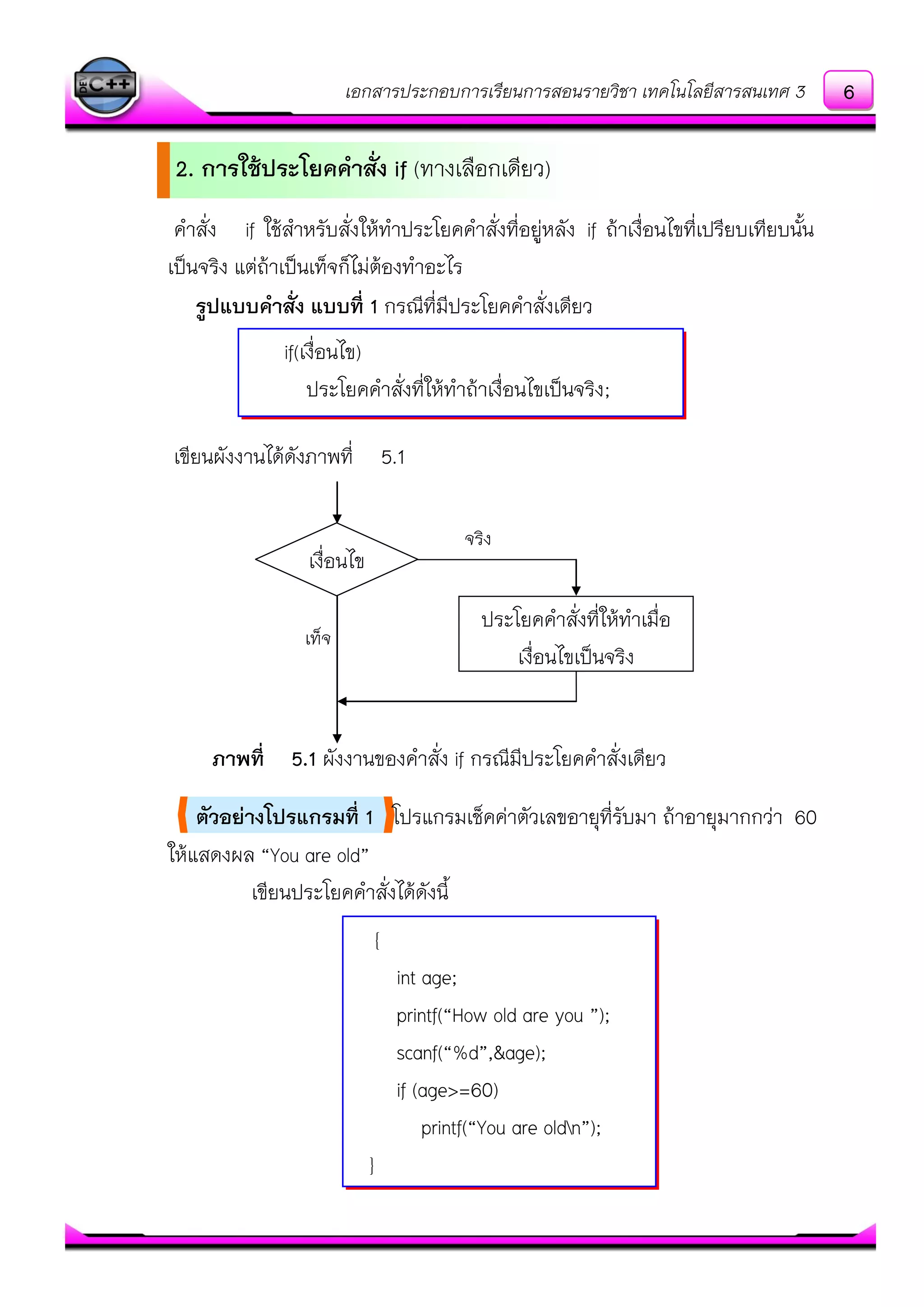 เอกสารประกอบการเรียนการสอนรายวิชา เทคโนโลยีสารสนเทศ 3
คาสั่ง if ใช๎สาหรับสั่งให๎ทาประโยคคาสั่งที่อยูํหลัง if ถ๎าเงื่อนไขที่เปรียบเทียบนั้น
เป็นจริง แตํถ๎าเป็นเท็จก็ไมํต๎องทาอะไร
รูปแบบคาสั่ง แบบที่ 1 กรณีที่มีประโยคคาสั่งเดียว
เขียนผังงานได๎ดังภาพที่ 5.1
ภาพที่ 5.1 ผังงานของคาสั่ง if กรณีมีประโยคคาสั่งเดียว
ตัวอย่างโปรแกรมที่ 1 โปรแกรมเช็คคําตัวเลขอายุที่รับมา ถ๎าอายุมากกวํา 60
ให๎แสดงผล “You are old”
เขียนประโยคคาสั่งได๎ดังนี้
{
int age;
printf(“How old are you ”);
scanf(“%d”,&age);
if (age>=60)
printf(“You are oldn”);
}
if(เงื่อนไข)
ประโยคคาสั่งที่ให๎ทาถ๎าเงื่อนไขเป็นจริง;
เงื่อนไข
ประโยคคาสั่งที่ให๎ทาเมื่อ
เงื่อนไขเป็นจริง
จริง
เท็จ
2. การใช้ประโยคคาสั่ง if (ทางเลือกเดียว)
6
 