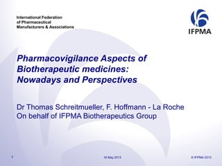 International Federation
of Pharmaceutical
Manufacturers & Associations
Pharmacovigilance Aspects of
Biotherapeutic medicines:
Nowadays and Perspectives
Dr Thomas Schreitmueller, F. Hoffmann - La Roche
On behalf of IFPMA Biotherapeutics Group
16 May 2013 © IFPMA 20131
 