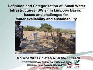 A SENZANJE; T E SIMALENGA AND J JIYANE 16 November 2011 Definition and Categorization of  Small Water Infrastructures (SWIs)  in Limpopo Basin:  Issues and challenges for  water availability and sustainability 3 RD  INTERNATIONAL FORUM ON WATER AND FOOD St Georges Hotel, Pretoria, SOUTH AFRICA 