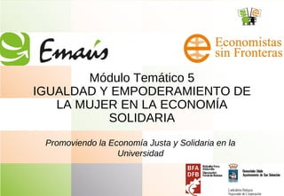 Módulo Temático 5
IGUALDAD Y EMPODERAMIENTO DE
LA MUJER EN LA ECONOMÍA
SOLIDARIA
Promoviendo la Economía Justa y Solidaria en la
Universidad
 