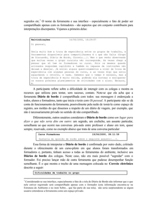 segredos etc.7 O nome da ferramenta e sua interface - especialmente o fato de poder ser
compartilhado apenas com os formadores - são aspectos que em conjunto contribuem para
interpretações discrepantes. Vejamos a primeira delas:


      Reivindicações                       16/06/2000, 14:29:07

      Oi pessoal,


      Seria muito bom a troca de experiência entre os grupos de trabalho, e
      ferramentas disponíveis para compartilharmos é o que não falta (Grupo
      de Discussão, Diário de Bordo, Correio...). Mas o que venho observando
      que muitas vezes o grupo cursista não corresponde. As vezes chego a
      pensar que só tem os formadores no curso. Pois os mesmos quando
      acionados respondem rapidinho e também no repasse de instruções não
      deixam a desejar. Já enviei alguns questionamentos a nível de troca de
      experiência com algumas pessoas do curso, e as vezes digo que estou
      aguardando o retorno, e nada. Sabemos que o tempo é escasso, mas a
      troca de experiência é muito válida, podendo ela nortear e enriquecer
      os nossos próximos planejamentos de atividades com o aluno. Abraços,
      N.

         A participante reflete sobre a dificuldade de interagir com os colegas e mostra os
recursos que utilizou para tentar, sem sucesso, contato. Note-se que ela acha que a
ferramenta Diário de bordo é compartilhada com todos: sua mensagem é endereçada a
todos, alunos e formadores, tanto que inicia o texto com Oi pessoal. A participante não se dá
conta do funcionamento da ferramenta, possivelmente pela razão de tomá-la como espaço de
registro, aos moldes do que dissemos a respeito de um diário de viagem, por exemplo, que
não é necessariamente privado no sentido de não compartilhado.
       Diferentemente, outros usuários consideram o Diário de bordo como um lugar para
dizer o que não seria dito em outro: um segredo, um cochicho, um assunto particular,
semelhante ao que ocorre nas conversas pós-aula entre professor e aluno em tom, quase
sempre, reservado, como no exemplo abaixo que trata de uma conversa particular:
             Caros Formadores                                   19/06/2000, 08:11:59

              Gostaria da opinião de vocês sobre o seguinte assunto(...).

        Essa forma de interpretar o Diário de bordo é confirmada por outro dado, coletado
durante o oferecimento de um curso-piloto em que alunos foram transformados em
formadores e, portanto, tinham acesso a todas as ferramentas do ambiente, inclusive aos
Diários de bordo dos colegas. Neste caso, não era mais possível "segredar" com o
formador. Foi preciso lançar mão de outra ferramenta que pudesse desempenhar função
semelhante. É o que mostra o trecho de uma mensagem colocada no Correio eletrônico
descrito a seguir:
          Dificuldades de trabalho no grupo


7
 Considerando-se sua interface, especialmente o fato de a tela do Diário de Bordo não informar que o que
nele estiver registrado será compartilhado apenas com o formador (esta informação encontra-se na
Estrutura do Ambiente e no item Sobre... que faz parte de sua tela), não seria surpreendente se algum
usuário entendesse a ferramenta como um espaço privado.
 