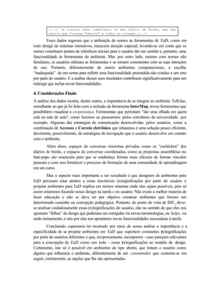 (...) Ia colocar este comentário no meu Diário de Bordo, mas não
         queria que ficasse "aberto" a todos os colegas.(...)

        Esses dados sugerem que a atribuição de nomes às ferramentas de EaD, como em
todo design de sistemas interativos, merecem atenção especial, levando-se em conta que os
nomes constituem pontos de referência iniciais para o usuário dar um sentido e, portanto, uma
funcionalidade às ferramentas do ambiente. Mas por outro lado, mesmo com nomes não
familiares, os usuários utilizam as ferramentas e as tornam consistentes com as suas intenções
de uso. Portanto, diferentemente de outros ambientes computacionais, a escolha
“inadequada” de um nome para refletir uma funcionalidade pretendida não conduz a um erro
por parte do usuário. E a análise desses usos inusitados contribuem significativamente para um
redesign que inclua novas funcionalidades.

4. Considerações Finais
A análise dos dados mostra, dentre outras, a importância de se integrar ao ambiente TelEduc,
semelhante ao que já foi feito com a inclusão da ferramenta InterMap, novas ferramentas que
possibilitem visualizar a co-presença. Ferramentas que permitam "dar uma olhada em quem
está na sala de aula", como fazemos ao passearmos pelos corredores da universidade, por
exemplo. Algumas das estratégias de comunicação desenvolvidas pelos usuários, como a
combinação de Acessos e Correio eletrônico que relatamos é uma solução pouco eficiente,
decorrente, possivelmente, de estratégias de navegação que o usuário desenvolve em contato
com o ambiente.
        Além disso, espaços de conversas síncronas privadas como os “cochichos” dos
diários de bordo, e espaços de conversas coordenadas, como as propostas assembléias no
bate-papo são essenciais para que se estabeleça formas mais eficazes de formar vínculos
pessoais e com isso fortalecer o processo de formação de uma comunidade de aprendizagem
em um curso.
         Mas o aspecto mais importante a ser ressaltado é que designers de ambientes para
EaD precisam estar atentos a essas inevitáveis (re)significações por parte do usuário e
projetar ambientes para EaD implica em termos sistemas onde elas sejam possíveis, pois só
assim estaremos focando nosso design na tarefa e no usuário. Não existe a melhor maneira de
fazer educação e não se deve ter por objetivo construir ambientes que forcem um
determinado caminho ou concepção pedagógica. Portanto, do ponto de vista de IHC, deve-
se analisar cuidadosamente essas (re)significações do usuário, não no sentido de que eles nos
apontam “falhas” de design que poderiam ser corrigidas via novas terminologias, ou helps, ou
então treinamento, e sim por elas nos apontarem novas funcionalidades necessárias à tarefa.
         Concluindo, esperamos ter mostrado por meio de nossa análise a importância e a
especificidade de se projetar ambientes em EaD que suportem constantes (      re)significações
por parte de usuários diferentes e que, reciprocamente, incorporem - caso pareçam relevantes
para a concepção de EaD como um todo - essas (re)significações ao modelo de design.
Certamente, isto só é possível em ambientes do tipo aberto, que tratam o usuário como
alguém que influencia o ambiente, diferentemente de um consumidor que contenta-se em
seguir, estritamente, as opções que lhe são apresentadas.
 