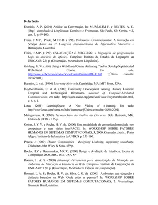 Referências
Dionísio, A. P. (2001) Análise da Conversação. In: MUSSALIM F. e BENTES, A. C.
  (Org.) Introdução à Lingüística: Domínios e Fronteiras. São Paulo, SP: Cortez. v.2,
  cap. 3, p. 69-100.
Freire, F.M.P., Prado, M.E.B.B. (1996) Professores Construcionistas: A Formação em
   Serviço. Anais do 3º Congreso Iberoamericano de Informatica Educativa -
   Barranquilla, Colombia.
Freire, F.M.P. (1999) ENUNCIAÇÃO E DISCURSO: a linguagem de programação
   Logo no discurso do afásico. Campinas: Instituto de Estudos da Linguagem da
   UNICAMP, 224 p. (Dissertação, Mestrado em Lingüística).
Goldberg, M. W. (1996) Using a Web-Based Course Authoring Tool to Develop Sophisticated
  Web-Based                       Course.                  Em                      rede:
  http://www.webct.com/service/ViewContent?contentID=11747         [Última      consulta:
  08/06/2001].
Harasim, L. et al. (1996) Learning Networks. Cambridge, MA: MIT Press, 329 p.
Haythornthwaite, C. et al. (2000) Community Development Among Distance Learners:
  Temporal and Technological Dimensions. Journal of Computer-Mediated
  Communication, em rede: http://www.ascusc.org/jcmc/vol6/issue1/haythornthwaite.html,
  v. 6, n. 1.
Lotus (2001) LearningSpace: A New Vision of e-learning. Em                         rede:
   http://www.lotus.com/home.nsf/tabs/learnspace [Última consulta: 08/06/2001].
Maingueneau, D. (1998) Termos-chave da Análise do Discurso. Belo Horizonte, MG:
  Editora da UFMG, 155 p.
Oeiras, J. Y. Y. e Rocha, H. V. da. (2000) Uma modalidade de comunicação mediada por
  computador e suas várias interFACES. In: WORKSHOP SOBRE FATORES
  HUMANOS EM SISTEMAS COMPUTACIONAIS, 3, 2000, Gramado. Anais... Porto
  Alegre: Instituto de Informática da UFRGS, p. 151-160.
Preece, J. (2000) Online Communities - Designing Usability, supporting sociability.
   Chichester: John Wiley & Sons, 439 p.
Rocha, H.V. e Baranauskas, M.C.C. (2000) Design e Avaliação de Interfaces, Escola de
  Computação 2000, SBC, IME-USP, SP
Romani, L. A. S. (2000) Intermap: Ferramenta para visualização da Interação em
  Ambientes de Educação a Distância na Web. Campinas: Instituto de Computação da
  UNICAMP. 120 p. (Dissertação, Mestrado em Ciência da Computação).
Romani, L. A. S.; Rocha, H. V. da; Silva, C. G. da (2000) Ambientes para educação a
  distância baseados na Web: Onde estão as pessoas? In: WORKSHOP SOBRE
  FATORES HUMANOS EM SISTEMAS COMPUTACIONAIS, 3. Proceedings.
  Gramado, Brasil, outubro.
 