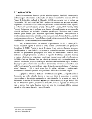 2. O Ambiente TelEduc
O TelEduc é um ambiente para EaD que foi desenvolvido tendo como alvo a formação de
professores para a Informática na Educação. Seu desenvolvimento teve início em 1997 no
Núcleo de Informática Aplicada à Educação1 (NIED) em parceria com o Instituto de
Computação2 (IC), ambos da UNICAMP, apoiando-se em estudos e pesquisas a respeito
do processo construcionista de formação de professores, que enfatiza entre outros aspectos,
o conhecimento contextualizado [Freire e Prado, 1996; Valente, 1998, Valente, 1999].
Assim, é fundamental que o professor possa durante a formação manter-se em sua escola:
ponto de partida para sua motivação, reflexão e aprendizagem. No entanto, esta forma de
trabalho quase sempre gera problemas operacionais importantes considerando-se a
inviabilidade de se deslocar o formador de uma escola para outra. Com o objetivo de resolver
esse impasse deu-se início ao Projeto TelEduc visando o desenvolvimento de ferramentas que
propiciassem a formação desses profissionais a distância.
         Todo o desenvolvimento do ambiente foi participativo, ou seja, a construção do
modelo conceitual, a partir da análise da tarefa, foi feita conjuntamente com professores
formadores do NIED. Analisar a tarefa de educar é um processo altamente complexo
considerando-se as especificidades que envolvem o entendimento dessa tarefa quando da
mudança de pressupostos pedagógicos e/ou áreas de conhecimento. Partiu-se então
analisando a situação presencial e levantando os requisitos de interação necessários para que
se pudesse a distância, por em prática a metodologia construcionista usada pelos formadores
do NIED. Com isso tínhamos claro que a interação constante entre os participantes de um
curso era fundamental, e que de modo algum poderíamos ter um ambiente rígido, no sentido
de dirigir a ação dos formadores e/ou alunos. Basicamente, estávamos descartando a EaD
estilo “pombo correio” e construindo um espaço de trabalho que possibilitasse o “estar junto
virtual” [Valente, 1999]. A partir dessa fase de análise, iniciou-se a implementação
incremental do ambiente cuja forma atual passamos a descrever sucintamente a seguir.
       A página de entrada do TelEduc é dividida em duas partes. À esquerda estão as
ferramentas que serão utilizadas durante o curso e, à direita é apresentado o conteúdo
correspondente à ferramenta selecionada na parte esquerda. Ao se entrar no curso, é
apresentado o conteúdo da ferramenta Agenda que contém orientações do que deve ser feito
em um determinado período, informações atualizadas, dicas ou sugestões dos formadores
para os alunos. Essa página funciona como um canal de comunicação (diária, semanal,
mensal, etc.) direto entre formador e aluno (figura 1).




1
    http://www.nied.unicamp.br
2
    http://www.ic.unicamp.br
 