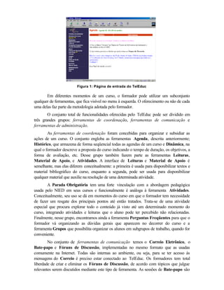 Figura 1: Página de entrada do TelEduc

       Em diferentes momentos de um curso, o formador pode utilizar um subconjunto
qualquer de ferramentas, que fica visível no menu à esquerda. O oferecimento ou não de cada
uma delas faz parte da metodologia adotada pelo formador.
        O conjunto total de funcionalidades oferecidas pelo TelEduc pode ser dividido em
três grandes grupos: ferramentas de coordenação, ferramentas de comunicação e
ferramentas de administração.
        As ferramentas de coordenação foram concebidas para organizar e subsidiar as
ações de um curso. O conjunto engloba as ferramentas Agenda, descrita anteriormente;
Histórico, que armazena de forma seqüencial todas as agendas de um curso e Dinâmica, na
qual o formador descreve a proposta do curso indicando o tempo de duração, os objetivos, a
forma de avaliação, etc. Desse grupo também fazem parte as ferramentas Leituras,
Material de Apoio, e Atividades. A interface de Leituras e Material de Apoio é
semelhante, mas elas diferem conceitualmente: a primeira é usada para disponibilizar textos e
material bibliográfico do curso, enquanto a segunda, pode ser usada para disponibilizar
qualquer material que auxilie na resolução de uma determinada atividade.
        A Parada Obrigatória tem uma forte vinculação com a abordagem pedagógica
usada pelo NIED em seus cursos e funcionalmente é análoga à ferramenta Atividades.
Conceitualmente, seu uso se dá em momentos do curso em que o formador tem necessidade
de fazer um resgate dos principais pontos até então tratados. Trata-se de uma atividade
especial que procura explorar todo o conteúdo já visto até um determinado momento do
curso, integrando atividades e leituras que o aluno pode ter percebido não relacionadas.
Finalmente, nesse grupo, encontramos ainda a ferramenta Perguntas Freqüentes para que o
formador vá organizando as dúvidas gerais que aparecem no decorrer do curso e a
ferramenta Grupos que possibilita organizar os alunos em subgrupos de trabalho, quando for
conveniente.
        No conjunto de ferramentas de comunicação temos o Correio Eletrônico, o
Bate-papo e Fóruns de Discussão, implementadas no mesmo formato que as usadas
comumente na Internet. Todas são internas ao ambiente, ou seja, para se ter acesso às
mensagens do Correio é preciso estar conectado ao TelEduc. Os formadores tem total
liberdade de criar e eliminar os Fóruns de Discussão, de acordo com tópicos que julgue
relevantes serem discutidos mediante este tipo de ferramenta. As sessões de Bate-papo são
 
