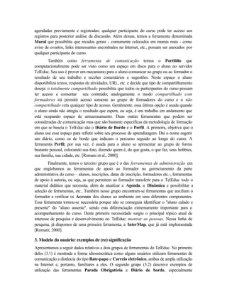 agendadas previamente e registradas: qualquer participante do curso pode ter acesso aos
registros para posterior análise da discussão. Além dessas, temos a ferramenta denominada
Mural que possibilita que recados gerais - comumente colocados em murais reais - como
aviso de eventos, links interessantes encontrados na Internet, etc., possam ser anexados por
qualquer participante do curso.
        Também como ferramenta de comunicação temos o Portfólio que
computacionalmente pode ser visto como um espaço em disco para o aluno no servidor
TelEduc. Seu uso é prover um mecanismo para o aluno comunicar ao grupo ou ao formador o
resultado de seu trabalho e receber comentários e sugestões. Neste espaço o aluno
disponibiliza textos, respostas de atividades, URL, etc. e decide que tipo de compartilhamento
deseja: o totalmente compartilhado possibilita que todos os participantes do curso possam
ter acesso e comentar seu conteúdo; analogamente o modo compartilhado com
formadores irá permitir acesso somente ao grupo de formadores do curso e o não
compartilhado veta qualquer tipo de acesso. Geralmente, essa última opção é usada quando
o aluno ainda não atingiu o resultado que espera, ou seja, é um trabalho em andamento que
está ocupando espaço de armazenamento. Duas outras ferramentas que podem ser
consideradas de comunicação mas que são bastante específicas da metodologia de formação
em que se baseia o TelEduc são o Diário de Bordo e o Perfil. A primeira, objetiva que o
aluno use esse espaço para refletir sobre seu processo de aprendizagem. Daí o nome sugerir
um diário, como os de bordo que indicam o percurso seguido ao longo do curso. A
ferramenta Perfil, por sua vez, é usada para o aluno se apresentar ao grupo de forma
bastante pessoal, colocando sua foto, dizendo quem é, do que gosta, o que faz, seus hobbies,
sua família, sua cidade, etc. [Romani et al., 2000].
        Finalmente, temos o terceiro grupo que é o das ferramentas de administração em
que englobamos as ferramentas de apoio ao formador no gerenciamento da parte
administrativa do curso – alunos, inscrições, datas de inscrição, formadores etc.-, ferramentas
de apoio à autoria, ou seja, as que permitem ao formador transferir para o TelEduc todo o
material didático que necessita, além de atualizar a Agenda, a Dinâmica e possibilitar a
seleção de ferramentas, etc.. Também nesse grupo encontram-se ferramentas que auxiliam o
formador a verificar os Acessos dos alunos ao ambiente em seus diferentes componentes.
Essa ferramenta tornou-se necessária porque não se conseguia identificar o "aluno calado e
presente" do "aluno ausente", sendo esta diferenciação extremamente importante para o
acompanhamento do curso. Desta primeira necessidade surgiu o principal tópico atual de
interesse de pesquisa e desenvolvimento no TelEduc: mostrar as pessoas. Nessa linha de
pesquisa, já dispomos de uma primeira ferramenta, a InterMap, que já está implementada
[Romani, 2000].

3. Modelo do usuário: exemplos de (re) significação
Apresentamos a seguir dados relativos a dois grupos de ferramentas do TelEduc. No primeiro
deles (3.1) é mostrada a forma idiossincrática como alguns usuários utilizam ferramentas de
comunicação a distância do tipo Bate-papo e Correio eletrônico, ambas de ampla utilização
na Internet e, portanto, familiares a eles. O segundo grupo (3.2) descreve exemplos de
utilização das ferramentas Parada Obrigatória e Diário de bordo, especialmente
 