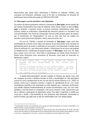 desenvolvidas para apoiar ações educacionais a distância no ambiente TelEduc, cuja
concepção está fortemente embasada, como já foi dito, na metodologia de formação de
profissionais desenvolvida pela equipe do NIED da UNICAMP.

3.1. Bate-papo e correio eletrônico: usos (in)comuns
Os usuários de Internet geralmente conhecem a ferramenta de Bate-papo mesmo quando não
são assíduos freqüentadores desse tipo de ambiente virtual. Quase sempre as salas de Bate-
papo se destinam a encontros sociais: as pessoas conversam informalmente sobre vários
assuntos, acabam se conhecendo e, dependendo dos interesses, passam a se "encontrar" com
certa periodicidade. Essa forma de comunicação síncrona acaba gerando grupos de usuários
que se transformam em "freqüentadores" de uma ou outra sala, bem aos moldes dos
encontros sociais presenciais (barzinhos, clubes, turma da escola, etc.).
         No caso do TelEduc, a inclusão da ferramenta de Bate-papo, surgiu como uma
possibilidade de se discutir online tópicos de interesse de um determinado curso, havendo um
agendamento prévio da sessão e a indicação de um assunto a ela relacionado. Exemplo dessa
forma de utilização foi o que observamos durante o oferecimento de um curso cuja proposta
de trabalho previa a composição de pequenos grupos. O Bate-papo, neste caso, foi usado
para o grupo tomar decisões. Nem todos os participantes no entanto foram favoráveis à
eleição dessa ferramenta como mecanismo de discussão, como pode ser observado no
depoimento a seguir3:
        Já falei algumas vezes, e pode parecer                     chatice, mas continuo
        encanada   com essa  obrigatoriedade de                     chat   síncrono para
        decisões.....
        Sinto-me literalmente perdida com essa obrigatoriedade... não tenho
        como estar presente nos horários propostos e, mesmo a grade tendo
        sido feita, os horários não variam, p/ dar "chance" a todos.
        Isso realmente está me incomodando...

         A opinião dessa participante4 encontra respaldo na literatura que aponta como uma
das vantagens do ensino a distância baseado na Web, a possibilidade de cada participante
acessar seu curso a qualquer hora do dia, nos sete dias da semana [Harasim et al., 1996]. No
entanto, cremos que o aparente consenso a respeito do agendamento de um chat nestas
circunstâncias específicas está relacionado ao estilo daqueles que o marcaram, profissionais
cujo trabalho depende fundamentalmente de recursos da Informática e que, por esta razão,
trabalham o dia todo frente ao computador e têm acesso irrestrito à rede, características que
não se aplicam à participante do depoimento acima. Esse dado é importante à medida que
revela que a eleição e funcionalidade de uma ferramenta estão fortemente relacionadas ao
perfil do usuário, que pode estar ou não em conformidade com o seu design original.



3
  A participante revelou sua insatisfação com o grupo em várias ferramentas: no Correio, no Portfólio e no
Diário de bordo, do qual extraímos o trecho acima.
4
  Possivelmente esta era também a posição de outras pessoas que não participaram da sessão marcada.
Talvez elas não tenham se manifestado de forma explícita pelo fato de não estarem preocupadas em tomar
as decisões, contentando-se em saber as decisões tomadas por meio do registro da sessão.
 