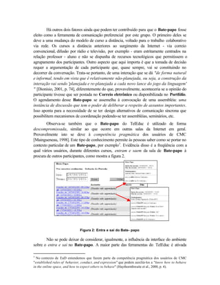 Há outros dois fatores ainda que podem ter contribuído para que o Bate-papo fosse
eleito como a ferramenta de comunicação preferencial por este grupo. O primeiro deles se
deve a uma mudança do modelo de curso a distância, voltado para o trabalho colaborativo
via rede. Os cursos a distância anteriores ao surgimento da Internet - via correio
convencional, difusão por rádio e televisão, por exemplo - eram estritamente centrados na
relação professor - aluno e não se dispunha de recursos tecnológicos que permitissem o
agrupamento dos participantes. Outro aspecto que aqui importa é que a tomada de decisão
requer a argumentação de cada participante que, quase sempre, vai se constituindo no
decorrer da conversação. Trata-se portanto, de uma interação que se dá "de forma natural
e informal, tendo em vista que é relativamente não-planejada, ou seja, a construção da
interação vai sendo 'planejada e re-planejada a cada novo lance do jogo da linguagem'
" [Dionísio, 2001, p. 74], diferentemente do que, provavelmente, aconteceria se a opinião do
participante tivesse que ser postada no Correio eletrônico ou disponibilizada no Portfólio.
O agendamento desse Bate-papo se assemelha à convocação de uma assembléia: uma
instância de discussão que tem o poder de deliberar a respeito de assuntos importantes.
Isso aponta para a necessidade de se ter design alternativos de comunicação síncrona que
possibilitem mecanismos de coordenação podendo-se ter assembléias, seminários, etc.
        Observa-se também que o Bate-papo do TelEduc é utilizado de forma
descompromissada, similar ao que ocorre em outras salas da Internet em geral.
Provavelmente isto se deve à competência pragmática dos usuários de CMC
[Maingueneau, 1998]. Este tipo de conhecimento permite às pessoas saber como se portar no
contexto particular de um Bate-papo, por exemplo5. Evidência disso é a freqüência com a
qual vários usuários, durante diferentes cursos, entram e saem da sala de Bate-papo à
procura de outros participantes, como mostra a figura 2.




                              Figura 2: Entra e sai do Bate- papo

       Não se pode deixar de considerar, igualmente, a influência da interface do ambiente
sobre o entra e sai no Bate-papo. A maior parte das ferramentas do TelEduc é ativada

5
  No contexto de EaD entendemos que fazem parte da competência pragmática dos usuários de CMC
"established rules of behavior, conduct, and expression" que podem auxiliá-los a "know how to behave
in the online space, and how to expect others to behave" (Haythornthwaite et al., 2000, p. 4).
 