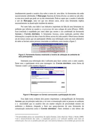 imediatamente quando o usuário clica sobre o nome de uma delas. As ferramentas são então
sucessivamente substituídas. O Bate-papo funciona de forma diversa: ao entrar na sala abre-
se uma nova janela que pode ser ou não minimizada. Pode-se supor que o usuário é induzido
a sair do Bate-papo, uma vez que nos demais casos, ativar uma ferramenta implica
necessariamente na desativação imediata da anterior.
        Por outro lado, esse dado é um indicativo importante da falta de uma ferramenta no
ambiente que informe ao usuário a co-presença de seus colegas de curso [Preece, 2000].
Essa conclusão é respaldada por outro dado que mostra o uso combinado da ferramenta
Acessos e Correio eletrônico. A ferramenta Acessos, como explicado, permite obter
informações a respeito da data e hora do último acesso de cada usuário. Observamos durante
um de nossos cursos que um participante obtinha essa informação como um meio alternativo
de saber se haviam outras pessoas conectadas ao ambiente como mostra a figura 3.




     Figura 3: Ferramenta Acesso mostrando o horário de utilização do ambiente de
     dois participantes

       Entretanto essa informação não é suficiente para fazer contato com o outro usuário.
Neste caso, o participante envia uma mensagem via Correio eletrônico como forma de
"chamar o outro", como mostra a figura 4.




           Figura 4: Mensagem no Correio convocando a participação do outro

       Esse dado torna evidente dois pontos importantes: a (
                                                           re)significação da ferramenta
Acessos que em princípio nada tem a ver com a comunicação entre as pessoas no ambiente
e a necessidade que os usuários têm em manter relações de proximidade mesmo em
ambientes a distância, chegando a fazer uso quase-síncrono de uma ferramenta de
comunicação assíncrona como o Correio eletrônico6. Fatos similares a este último são


6
 Tal proximidade parece ser característica da espécie humana, como observam Oeiras e Rocha (2000):
"com o desenvolvimento das redes, o computador passou a ser utilizado também como meio de
comunicação. Esse uso se justifica pelo fato que é da natureza humana a necessidade que pessoas têm
 