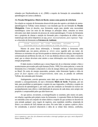 relatados por Haythornthwaite et al., (2000) a respeito da formação de comunidades de
aprendizagem em cursos a distância.

3.2. Parada Obrigatória e Diário de Bordo: nomes como pontos de referência
Em relação ao conjunto de ferramentas desenvolvido para dar suporte a atividades de ensino-
aprendizagem no TelEduc vamos destacar o uso inusitado que fez um formador da Parada
Obrigatória. Como já descrito, essa ferramenta surgiu para atender uma necessidade
metodológica: como um meio de dar destaque às principais idéias, conceitos ou temas
relevantes num dado momento do processo de ensino-aprendizagem. O nome da ferramenta
tem o propósito de chamar a atenção do formando para a importância de refletir sobre o
material que nela estiver disponível, ou seja, parar, necessariamente, para repensar. Veja-
se a descrição da ferramenta na Estrutura do Ambiente:
             Contém materiais que visam desencadear reflexões                       e
             discussões entre os participantes ao longo do curso.

        Mesmo de posse dessa informação, o formador atribuiu à ferramenta outra
funcionalidade que, nos parece, próxima ao stricto sensu sugerido pelo seu nome: ele
informava os momentos em que haveria parada no sistema por falta de energia, interrupção da
comunicação por problemas da rede, etc. E em sua dinâmica deixava claro, dado o momento
atual, que os alunos deveriam estar atentos a essas informações caso tivéssemos cortes de
energia programados.
       O dado mostra a tendência que a nossa língua tem de se relacionar sempre a fatos e
acontecimentos provocados pela ação humana [Freire, 1999]. Em outras palavras, o nome da
ferramenta leva o formador a relacioná-lo à crise de energia elétrica que vimos atravessando
no Brasil. Os cortes de energia anunciados, portanto, estão fortemente ligados a idéia de
parar de fazer alguma coisa obrigatoriamente, neste caso, as paradas do ambiente
TelEduc são noticiadas pelo formador.
        Analogamente, convém apresentar outro dado que mostra formas diferentes de se
entender e, consequentemente, de usar a ferramenta Diário de bordo. Projetada, por um
lado, para possibilitar ao participante o registro de suas impressões e reflexões a respeito do
seu processo de aprendizagem e, por outro, para dar condições ao formador de exercer um
acompanhamento mais efetivo e individualizado do processo de cada aluno, nem sempre este
propósito é compreendido pelos que dele fazem uso.
         Ao que parece, novamente, as (re)significações se assentam, pelo menos em parte,
em relações sugeridas pelo próprio nome da ferramenta. A expressão Diário de Bordo pode
ser entendida como um conjunto de relatos diários a respeito do que acontece no decorrer de
uma jornada qualquer: uma viagem de negócios, uma expedição científica, temporada de
férias e, no contexto de EaD, durante um curso. Por outro lado, se apenas a palavra diário
for considerada, é possível relacioná-la à idéia de se relatar fatos íntimos, confissões,



em se comunicar e que elas são altamente motivadas a interagir qualquer que seja o meio disponível"
Oeiras e Rocha, 2000, p. 1).
 