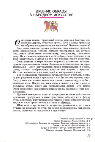 ДРЕВНИ Е О БРАЗЫ
В НАРОДНОМ ИСКУ ССТВЕ
@
казочная птица, ГОРДeJIИВЫЙ конек, женская фигурка, ди­
ковинное дерево, лучистые круги... Кто и когда придумал
эти образы, передаваемые из века в век? Что они значили'!
Еще наши далекие предки украшали свои изделия простей-
ШИМИ орнаментами. Человек пытался разобраться, как устроен
мир, найт и объяснение непонятному, загадочному, таинствен­
ному. Он стремился привлечь к себе добрые силы прироцы, а от
злых защититься, и делал ОН ЭТО при помощи своего искусства.
Свои понятия о мире ЧeJ]овек выражал условными знаками:
прямая горизонтальная линия обозна'lма землю, ВOJlнистая гори ­
зонтальная - воду, вертикальная линия превращалась в дождЬ,'
огонь, солнце изображались крестом ИЛИ кругом С крестом.
Из этих элементов и их сочетаний и выстраивался узор.
Вот изображение глиняного сосуда, которому 5000 лет. Узоры
на нем раСПОЛОЖИJlИСЬ в три пояса и как бы рисуют картину мира.
Вверху горизонтальная волнистая линия символизирует небо с
заllасами воды. П осредине движущееся солнце и косые линии­
дождевые струи. Внизу две параллельные линии - зто земля.
ЭтИМ орнаментом наш древний предок как бы говорил: «Пусть пой­
дет дождь».
Древний земледелец наделял природные явления действиями,
чувствами, присущими живым существам, облекая их в форму
птиц, животных, фантастических существ. Таким образом человек
выражал свои представления о мире в образах.
ШЛИ века - крестьянское искусство развивалосЬ, но самое
лучшее не исчезало из этой огромной СОКРОВJ.ПЦНИЦЫ народного
опыта, переходя из поколения в поколение.
ГЛИИIIНЫЙ сосуд и рисунок с него...
Шайка боНдарная. РуССКUЙ СеВер, 18 8.
• (олнцеворот•. Вышивка на neреднике. Тульская губеРНUR. Но'«J/Ю 20 8.
ПРIIЛка С росnнсыо. Русский СеВер, 19 8.
Сукдук С СИМВО1laМК соnкца. АрхангельскаR губ., 19 8.
Фрагмент noдзора. 8ыивка•. ТВерская губ., 19 8.
10
 