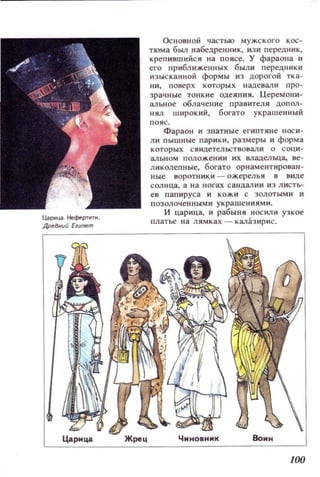 Цар.ща НефертнТ1.
~Внuй Е,uпеm
Основной частью мужского кос­
тюма был набедренник, ИЛИ передник,
крепившийся на поясе. У фараона и
его приближенных были передники
изысканной формы из дорогой тка­
ни, поверх которых надевали про­
зрач ные тонкие одеяния. Церемони­
альное облачение правителя допол­
нял широкий, богато украшенный
помс.
Фараон и знатные египтяие носи­
ЛИ пышные парики , размеры и форма
которых св идетельствовали о соци­
альном положении их в.ладелща, ве­
ликолепные, богато орнаментирован­
ные воротники - ожерелья в вице
солн ца , а на ногах са нцал ии из листь­
ев папируса и кожи с золоты ми и
позолоченными украшениями.
И царица, и рабыня носили узкое
платье на лямках - калазирис.
]00
 