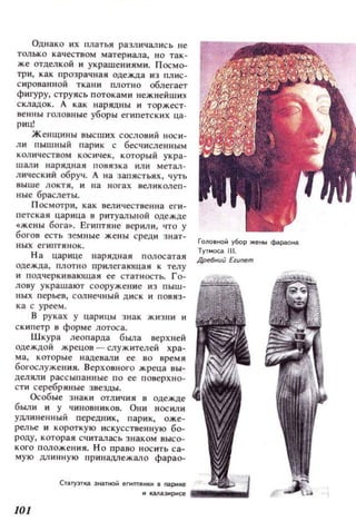 Однако нх платья различались не
только качеством материала, н о так­
же отделкой и украшениямн. П осмо­
три , к ак I1розрачная одежда ИЗ пл ис­
с нрованной ткани плотно облегает
фигуру, струясь потоками нежней ши х
складок. А как нарядны и торжест.
веШIЫ головные уборы египетских ца .
риц!
ж енщины высших сословий носи­
л и пышный парик с бесчисленным
к ол ич еСТ80М кос ич ек, который укра­
шали нарядная повязка или метал ­
лический обруч. А на запястьях, чуть
8ыше локтя , и на н огах великолеп­
ные браслет ы.
П осмотри, как величествеииа еги ­
п етская царица в ритуалыlOЙ одежде
«жены бога». Египтяне верили, что у
богов есть земные жены среди знат­
ных еl' ИП ТННОК.
Н а царице нарядная полосатая
одежда , плотно прилегающа я к телу
и П Од'lерки вающая ее статность. го­
лову украшают сооружен и е и з пыш­
н ых перье8, солнечный диск и повяз­
к а с урее м.
В руках у царицы знак жизни и
скипетр в форме лотоса.
Шкура леопарда была верхней
одеждой жрецов - служителей хра­
ма , которые надевали ее во время
богослужеll ИЯ. Верховного жреца вы­
дел яли раССЫI'l а ин ые п о ее поверXlIO­
сти серебряные звезды.
Особые з наки отличия в одежде
был и и у чиновников. Они носил и
удпиненный передник, пари к, оже­
релье и короткую искусственну ю бо­
роду, которая считалась знаком высо­
кого положения. НО право н ос ить са­
мую длинную принадлежало фарао-
CTilТY:JТ~ Э Н,Пf+OйеГlПfJlНКИ в naри ке
ГОl10Вf+OЙ убор же ны фараона
Туп.юса 111.
Дре8нl.lи ы.lemm
м КblIa3t!рисе . . . . . . . . .
101
 