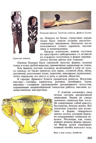 Туаflе~ные JЮжечкн
ну. Опахало из белых страусовых перЬеR
также было знаком отличия высокопо­
cTaв.neHHЫx чиновников. Опахалом могли
пользоваться только царевичи, высшие
чины и военачальники.
Одежда египетских воинов состояла
из просторного набедренника со вставкой
из кожаного полотнища в форме перевер ­
нутого бутона цветка или «сердца».
Одежда бедняка была скромной: простые формы, льняная
ткань и кожа грубой выделки, примитивные украшения из глины.
Как видишь, костюм человека, включающий в себя не толь­
ко одежду, но также прическу или парик , головной убор, обувь,
различные дополнения (пояс, воротник, ювелирные украшения),
четко опрецелял его место и роль в данном обществе.
В городах Древнего Египта процветали ремесла. Искусные
мастера ~ гончары, камнетесы, резчики, литейщики, ткачи,
ювелиры ~ создавали произведения декоративного искусства,
поражающие непревзойденной тонкостью работы, высоким ху­
дожественным мастерством.
у египтян сложилась своя
четкая система декоративной
1J}~~~~!!!!Iij~!fi~~~!i1 ~:::::~И~и~=:В БИ;л ~:~~
Он олицетворял собой красоту,
бессмертие, вечную жизнЬ. Вот
туалетная ложечка ЦJIЯ косме­
тики в форме священного
цветка лотоса, который береж­
но поддерживает плывущая де ­
вушка. Посмотри, как тонко,
изящно решена форма предме­
та! Форму ручки очерчивают
плавные изгибы женского тела,
Ваза в IШде JЮТОса. Але6асrnр
102
 