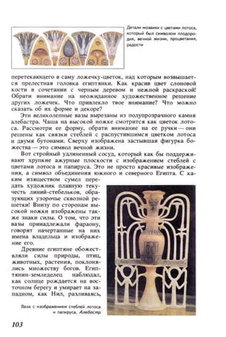 , - - - - - -- - -- - --, ДеТat!IIМ03iIIIlКИСЦlМпам1I0ТOCiI,
КОЮРЫ бы... С'IOIIo... МОАОРО­
AИJI, вечноМ жмзнм, npoцaeT;aнMII,
перетекающего в саму ложечку-цветок, над КОТОРЫМ возв ыш ает­
ся прелестная l' OJI08K8 еГИПТJlНКИ. Как красив цвет слоновой
КОСТИ в сочетан ии с черным дерезом и нежной раскраской!
Обрати t1нимание на неож иданное художественное решение
другнх ложечек. Что ПРИВJIекло твое внимание? Что можно
сказать об их форме и декоре?
Эти нелИКQлепные вазы вырезаны из полупрозрачного камня
алебастра. Чаша на высокой ножке смотрится как цветок лото­
са. Рассмотри ее форму, обрати внимание на ее ручки - они
решены как связки стеблей с распуст ившимс я цветком лотоса
и двумя бутонами. Сверху изображена застывшая фигурка бо­
жества - ЭТО С ИМВОЛ вечной жизни.
ВОТ стройный УдJl иненн ый СОСУД, который как бы ПОДll,ержи~
вают хрупк ие ажурные плоскости с изображением стеблей с
цнетами лотоса и пап ируса. Эго не просто красивые изображе~
нни, а символ объединения южного и северного Египта. С Ka~
ким изяществом сумел п ере­
дать худож ни к плавную теку­
честь линий-стебельков, обра­
зующих узорочье сквозной ре­
шетки! Внизу по сторонам вы­
сокой ножки изображены так­
же знак и силы. О том, ЧТО эт и
вазы принадлежали фараон у,
говорят начертанные на них
имена владельца и изображе­
ние его.
Древние египтяне обожест­
влили с ил ы природы, птиц,
ж ивотных , растения , поклони­
л ись множеству богов. Егип ­
тянин-земледелец наблюдал,
как солнце рождаетс я н а вос­
точном берегу и умирает на за­
падном, как Нил, разливаись,
6;J,эа с мэо6ражеllИем стебпек /IOтоа
.. rnll1РУса.~тр
103
 