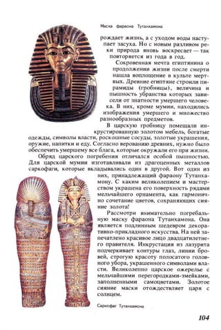 Маска фараона Тутанхамона
рождает жизнь, а с уходом воды насту­
пает засуха. Но с новым разливом ре­
ки природа вновь воскресает - так
повторяется из года в год.
Сокровенная мечта египтянина о
продолжении жизни после смерти
нашла воплощение в культе мерт­
вых. Древние египтяне строили пи­
рамиды (гробницы), величина и
пышность убранства которых зави­
сели от знатности умершего челове­
ка. В них, кроме мумии, находились
изображения умершего и множество
разнообразных предметов.
в царскую l1Jобницу помещали ин-
крустированную золотом мебель, богатые
одежды, символы власти, роскошные сосуды, золотые украшения,
оружие, напитки и еду. Согласно верованию древних, нужно было
обеспечить умершему все блага, которые окружали его при жизни.
Обряд царского погребения отличался особой пышностью.
Для царской мумии изготавливали из драгоценных металлов
саркофаги, которые вкладывались один в другой. Вот один из
них, принадлежащий фараону Тутанха­
мону. С каким великолепием и мастер­
ством украшена его поверхность рядами
мельчайшего орнамента, как гармонич­
но сочетание цветов, сохраняющих сия­
ние золота!
Рассмотри внимательно погребаль­
ную маску фараона Тутанхамона. Она
является ПОдЛинным шедевром декора­
тивно-прикладного искусства. На ней за­
печатлено красивое лицо двадцатилетне­
го правителя. Инкрустация из лазурита
подчеркивает контуры глаз, линии бро­
вей, строгую красоту полосатого голов­
ного убора, украшенного символами вла­
сти. Великолепно царское ожерелье с
мельчайшими перегородками-змейками,
заполненными самоцветами. Золотое
с ияни е маски отождествляет царя с
солнцем.
Сар;офаг TYTaH~aMOнa
104
 