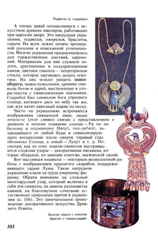 Подвес~га со скгара.6ее..
А теперь давай познакомимся с ис­
кусством древних ювелиров, работавших
при царском дворе. Это нагрудные укра­
шения, подвески, ожерелья, браслеты,
серьги. На всем лежит печать чрезмер­
ной роскоши и изысканной утонченно­
сти. Многие украшения предназначались
для торжественных шествий, церемо­
ний. Материалом для них служили зо­
лото, драгоценные и полудрагоценные
камни, цветная смальта - непр озра чное
стекло, которое научились делать еl' ИП­
тяне. На них МОЖ IЮ увидеть знаки­
обереги, знаки-пожелания, древние с им ­
волы богов и царей, выстроенные в узо­
ры-тексты с символическим значе ни ем.
Скарабей был символом бога утреннего
солнца, катящего диск по небу так же,
как жук катит навозный шарик по песку.
Часто на украшен ия х встречаются
изображения священной змеи, л адьи
вечности (этот символ связан с представлением о
дневном и ночном плавании солнца- Ра по не­
бесному и подземному Нилу), ока-уаджет, за­
щищающего от любой беды и символизирую-
щего воскресение после смерти (правый глаз
обозначал Солнце, а левый - Луну) и т. д. П о­
смотри, как из этих з наков -с имв олов выстраива­
ются сложные узоры - декоративные письмена, ко­
торые обладали, по мнению египтян, магической СИЛОй.
Вот массивная подвеска - пекторал ь великолепной ра­
боты с изображением крылатого скарабея, поддержи­
вающего ладью Луны. Такое нагрудное
украшение клали на грудь умершему фа­
раону. Обрати внимание на СЛОжный
многоярусный узор, который включил в
себя эти символы, на дивное разноцветье
камней, на благозвучное сочетание ес­
тественных пр иродных цветов в украше­
нии (с. 106). Это замечательное произ­
ведение декоративного искусства Древ­
него Египта.
10S
Золотга~ ceptr.I с со~оло..
Бргаслет С глгазо-У3дЖет
 