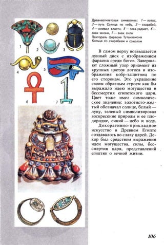 Дpe_Heenlnen:l0II СН,Ю/ШU : '-ло,ос,
] - I1Yfb СоIIНца по небу, з - CJa~й,
4 - ,11011 масП1, 5 - rМ:J'Уaджe'F, 6-
3КЖН3t*1 ,1-31о)1(0'1oI
ГleКТopallb фilрзо1o) ТУТIlЮUlМОIo)
Кольца 00 скараобее,и OOКOIlO
в самом верху возвышается
лунный ДИСК с изображением
фараона среди богов. Заверша­
ют сложный УЗОР орнамент из
КРУПНЫХ ЦВ е'{ов лотоса и изо­
бражения кобр-защитниц по
его сторонам. Это украшение
своим образным строем как бы
выражало и д,ею м огущес тва и
бессмертия египетского царя.
Цвет тоже имел СИМI:IOJIиче­
ское значение: 30J1от и сто-жел­
тый обозначал СQJIнце, бел ый ­
луну, зеленый С ИМ ВQJlИЗ ИРОВал
воскресение природ,ы и ее пло­
дородие, с иний - небо и воду.
Декоративно - прикл адное
искусство 8 Древнем Египте
создавалось 80 славу царей. Де­
кор был средством выражения
идеи могущества, силы , бес­
смерт ия царя, пред,ставлений
египтян о вечной жизни.
106
 