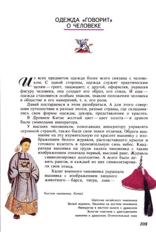 ОДЕЖДА «ГОВОРИТ»
О ЧЕЛОВЕКЕ
FlI з всех предметов одежда более всего связана с челове­
lI'- КОМ. с ОДНОЙ стороны, одежда служит практическим
целям - греет, защищает; с другой, оформляя, украшая
фигуру человека, Оllа создает его образ, его СТИJlЬ. И еще ­
одежда становится особым знаком, знаком положения человека
в обществе и его намерений, т. е. его роли.
Давай постараемся в этом разобраться. А ,!VlИ этого совер­
шим путешествие в разные эпохи, разные страны, где складывз­
лись свои формы одежды, декора, представления о красоте.
В Древнем Китае желтый цвет - ЦВе1 золота - и дракон
были символами императора.
у высших ЧИНОВНИКОВ, помогавших императору управлять
огромной страной, также были свои знаки ОТЛИЧИЯ. Обрати вни­
мание на эту изумительную по красоте иышинку с изо­
бражением белого журавля, распластавшего крылья и
готового взлететь н пронзительную синь небес. Киад­
ратная иышивка на груди халата чиновника с таким
изображением означала первый, высший ранг.
символизиронал долголетие. А нсего бьulO де­
вить рангов, и каждый из них символизирова­
ла своя птица.
Халат военного чиновника украшала
выш инка с изображением хищного
животного - барса, тигра, льва -
КоСТЮМ ЧИНО8ИНКiI. Китай
Шапочка китаi1ского чиновника
Белыi1 жураВЛЬ. Нашнвн:а ~ н:остюм чиновника
Имneратор в жеmом калате с драН:ОНОМ
Золотая nласти~ с драгоцеинымн
каМиЯМИ и дран:оном. Отличительный зиак
108
 